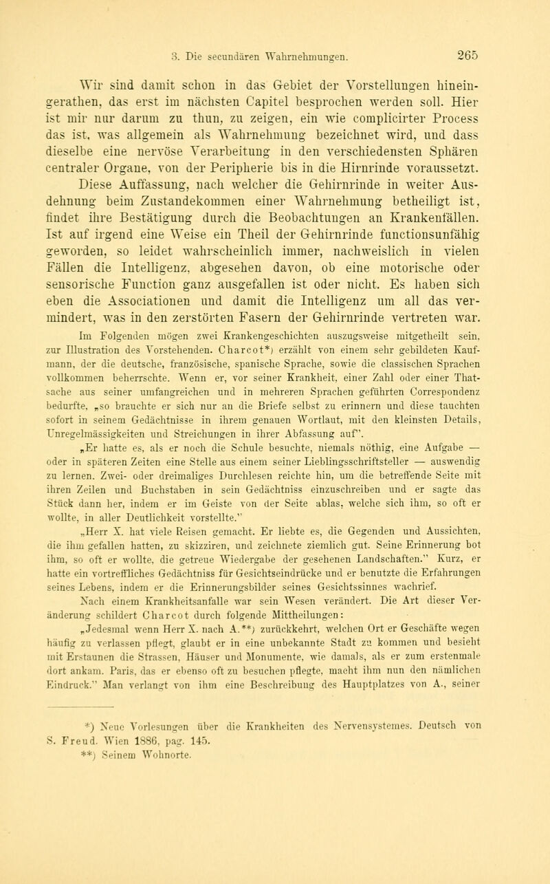 Wir sind damit schon in das G-ebiet der Vorstellungen hinein- gerathen, das erst im nächsten Capitel besprochen werden soll. Hier ist mir nur darum zu thun, zu zeigen, ein wie complicirter Process das ist. was allgemein als Wahrnehmung bezeichnet wird, und dass dieselbe eine nervöse Verarbeitung in den verschiedensten Sphären centraler Organe, von der Peripherie bis in die Hirnrinde voraussetzt. Diese Auffassung, nach welcher die Gehirnrinde in weiter Aus- dehnung beim Zustandekommen einer Wahrnehmung betheiligt ist, findet ihre Bestätigung durch die Beobachtungen an Krankenfällen. Ist auf irgend eine Weise ein Theil der Gehirnrinde functionsunfähig geworden, so leidet wahrscheinlich immer, nachweislich in vielen Fällen die Intelligenz, abgesehen davon, ob eine motorische oder sensorische Function ganz ausgefallen ist oder nicht. Es haben sich eben die Associationen und damit die Intelligenz um all das ver- mindert, was in den zerstörten Fasern der Gehirnrinde vertreten war. Im Folgenden mögen zwei Krankengeschichten auszugsweise mitgetheilt sein, zur Illustration des Vorstehenden. Charcot*) erzählt von einem sehr gebildeten Kauf- mann, der die deutsche, französische, spanische Sprache, sowie die classischen Sprachen YoLLkommen beherrschte. Wenn er, vor seiner Krankheit, einer Zahl oder einer That- sache aus seiner umfangreichen und in mehreren Sprachen geführten Correspondenz bedurfte, „so brauchte er sich nur au die Briefe selbst zu erinnern und diese tauchten sofort in seinem Gedächtnisse in ihrem genauen Wortlaut, mit den kleinsten Details, Unregelmässigkeiten und Streichungen in ihrer Abfassung auf. „Er hatte es, als er noch die Schule besuchte, niemals nöthig, eine Aufgabe — oder in späteren Zeiten eine Stelle aus einem seiner Lieblingsschriftsteller — auswendig zu lernen. Zwei- oder dreimaliges Durchlesen reichte hin, um die betreffende Seite mit ihren Zeilen und Buchstaben in sein Gedächtniss einzuschreiben und er sagte das Stück dann her, indem er im Geiste von der Seite ablas, welche sich ihm, so oft er wollte, in aller Deutlichkeit vorstellte. „Herr X. hat viele Reisen gemacht. Er liebte es, die Gegenden und Aussichten, die ihm gefallen hatten, zu skizziren, und zeichnete ziemlich gut. Seine Erinnerung bot ihm, so oft er wollte, die getreue Wiedergabe der gesehenen Landschaften. Kurz, er hatte ein vortreffliches Gedächtniss für Gesichtseindrücke und er benutzte die Erfahrungen seines Lebens, indem er die Erinnerungsbilder seines Gesichtssinnes wachrief. Nach einem Krankheitsanfalle war sein Wesen verändert. Die Art dieser Ver- änderung schildert Charcot durch folgende Mittheilungen: „Jedesmal wenn Herr X. nach A.**; zurückkehrt, welchen Ort er Geschäfte wegen häufig zu verlassen pflegt, glaubt er in eine unbekannte Stadt zu kommen und besieht mit Erstaunen die Strassen, Häuser und Monumente, wie damals, als er zum erstenmale •lort ankam. Paris, das er ebenso oft zu besuchen pflegte, macht ihm nun den nämlichen Eindruck. Man verlangt von ihm eine Beschreibung des Hauptplatzes von A., seiner *) Neue Vorlesungen über die Krankheiten des Nervensystemes. Deutsch von S. Freud. Wien 1886, pag. 145. **) Seinem Wohnorte.