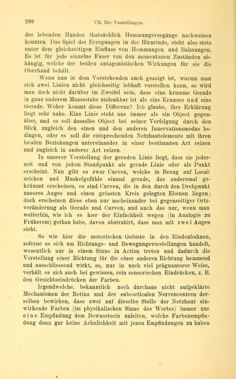 des lebenden Hundes thatsäclüich Hemmungsvorgänge nachweisen konnten. Das Spiel der Erregungen in der Hirnrinde, steht also stets unter dem gleichzeitigen Einfluss von Hemmungen und Bahnungen. Es ist für jede einzelne Faser von den momentanen Zuständen ab- hängig, welche der beiden antagonistischen Wirkungen für sie die Oberhand behält. Wenn nun in dem Vorstehenden auch gezeigt ist, warum man sich zwei Linien nicht gleichzeitig lebhaft vorstellen kann, so wird man doch nicht darüber im Zweifel sein, dass eine krumme Gerade in ganz anderem Maassstabe undenkbar ist als eine Krumme und eine Gerade. Woher kommt diese Differenz? Ich glaube, ihre Erklärung liegt sehr nahe. Eine Linie steht uns immer als ein Object gegen- über, und es soll dasselbe Object bei seiner Verfolgung durch den Blick zugleich den einen und den anderen Innervationsmodus be- dingen, oder es soll die entsprechenden Netzhautelemente mit ihren localen Beziehungen untereinander in einer bestimmten Art reizen und zugleich in anderer Art reizen. In unserer Vorstellung der geraden Linie liegt, dass sie jeder- zeit und von jedem Standpunkt als gerade Linie oder als Punkt erscheint. Nun gibt es zwar Curven, welche in Bezug auf Local- zeichen und Muskelgefühle einmal gerade, das anderemal ge- krümmt erscheinen, es sind Curven, die in den durch den Drehpunkt unseres Auges und einen grössten Kreis gelegten Ebenen liegen; doch erscheinen diese eben nur nacheinander bei gegenseitiger Orts- veränderung als Gerade und Curven, und auch das nur, wenn man weiterhin, wie ich es hier der Einfachheit wegen (in Analogie zu Früherem) gethan habe, davon abstrahirt, dass man mit zwei Augen sieht. So wie hier die motorischen Gebiete in den Eindenbahnen, soferne es sich um Richtungs- und Bewegungsvorstellungen handelt, wesentlich nur in einem Sinne in Action treten und dadurch die Vorstellung einer Eichtung für die einer anderen Richtung hemmend und ausschliessend wirkt, so, nur in noch viel prägnanterer Weise, verhält es sich auch bei gewissen, rein sensorischen Eindrücken, z. B. den Gesichtseindrücken der Farben. Irgendwelche, bekanntlich noch durchaus nicht aufgeklärte Mechanismen der Retina und der subcorticalen Nervencentren der- selben bewirken, dass zwei auf dieselbe Stelle der Netzhaut ein- wirkende Farben (im physikalischen Sinne des W^ortes) immer nur eine Empfindung dem Bewusstsein zuleiten, welche Farbenempfin- dung dann gar keine Aehnlichkeit mit jenen Empfindungen zu haben