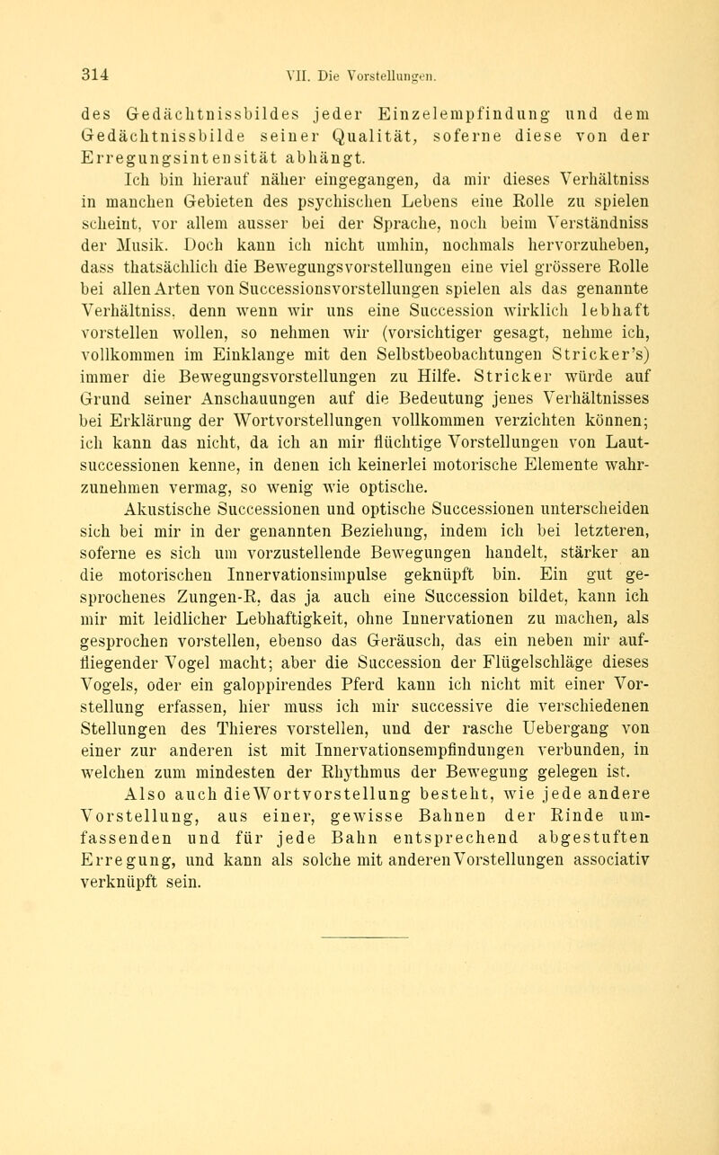 des Gedäclitnissbildes jeder Einzelempfindung und dem Gedäclitnissbilde seiner Qualität, soferne diese von der Erregungsintensität abhängt. Ich bin hierauf näher eingegangen^ da mir dieses Verhältniss in manchen Gebieten des psychischen Lebens eine Rolle zu spielen scheint, vor allem ausser bei der Sprache, noch beim Verständniss der Musik. Doch kann ich nicht umhin, nochmals hervorzuheben, dass thatsächlich die Bewegungsvorstellungen eine viel grössere Rolle bei allen Arten von Successionsvorstellungen spielen als das genannte Verhältniss. denn wenn wir uns eine Succession wirklich lebhaft vorstellen wollen, so nehmen wir (vorsichtiger gesagt, nehme ich, vollkommen im Einklänge mit den Selbstbeobachtungen Stricker's) immer die Bewegungsvorstellungen zu Hilfe. Stricker würde auf Grund seiner Anschauungen auf die Bedeutung jenes Verhältnisses bei Erklärung der Wortvorstellungen vollkommen verzichten können; ich kann das nicht, da ich an mir flüchtige Vorstellungen von Laut- successionen kenne, in denen ich keinerlei motorische Elemente wahr- zunehmen vermag, so wenig wie optische. Akustische Successionen und optische Successionen unterscheiden sich bei mir in der genannten Beziehung, indem ich bei letzteren, soferne es sich um vorzustellende Bewegungen handelt, stärker an die motorischen Innervationsimpulse geknüpft bin. Ein gut ge- sprochenes Zungen-R, das ja auch eine Succession bildet, kann ich mir mit leidlicher Lebhaftigkeit, ohne Innervationen zu machen, als gesprochen vorstellen, ebenso das Geräusch, das ein neben mir auf- fliegender Vogel macht; aber die Succession der Flügelschläge dieses Vogels, oder ein galoppirendes Pferd kann ich nicht mit einer Vor- stellung erfassen, hier muss ich mir successive die verschiedenen Stellungen des Thieres vorstellen, und der rasche Uebergang von einer zur anderen ist mit Innervationsempfindungen verbunden, in welchen zum mindesten der Rhythmus der Bewegung gelegen ist. Also auch dieWortvorstellung besteht, wie jede andere Vorstellung, aus einer, gewisse Bahnen der Rinde um- fassenden und für jede Bahn entsprechend abgestuften Erregung, und kann als solche mit anderen Vorstellungen associativ verknüpft sein.