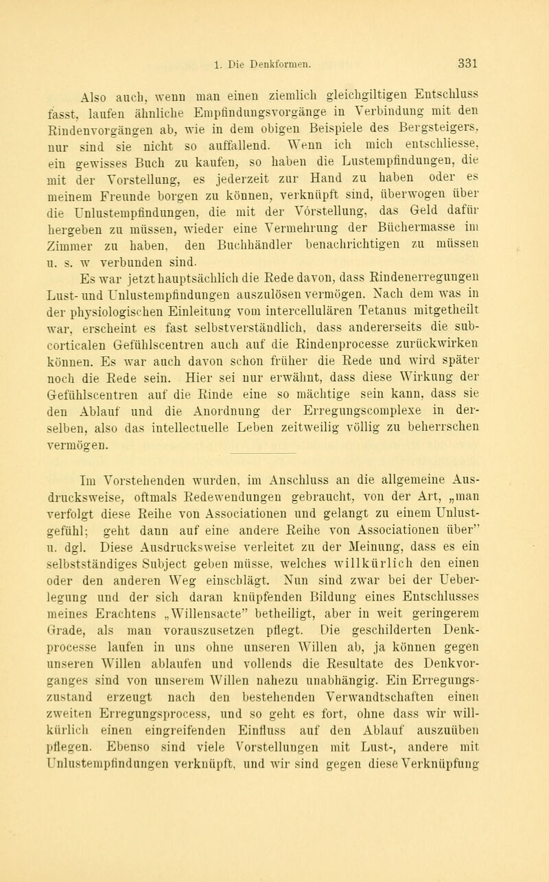 Also auch, wenn man einen ziemlich gleichgiltigeu Eutschluss fasst, laufen ähnliche Empfinduugsvorgänge in Verbindung mit den Rindenvorgängen ab, wie in dem obigen Beispiele des Bergsteigers, nur sind sie nicht so auffallend. Wenn ich mich entschliesse, ein gewisses Buch zu kaufen, so haben die Lustempfindungen, die mit der Vorstellung, es jederzeit zur Hand zu haben oder es meinem Freunde borgen zu können, verknüpft sind, überwogen über die Unlustempfindungen, die mit der Vorstellung, das Geld dafür hergeben zu müssen, wieder eine Vermehrung der Büchermasse im Zimmer zu haben, den Buchhändler benachrichtigen zu müssen u. s. w verbunden sind. Es war jetzt hauptsächlich die Eede davon, dass Rindenerregungeu Lust- und Unlustempfindungen auszulösen vermögen. Nach dem w^as in der phj'siologischen Einleitung vom intercellulären Tetanus mitgetheilt war, erscheint es fast selbstverständlich, dass andererseits die sub- corticalen Gefühlscentren auch auf die Rindenprocesse zurückwirken können. Es war auch davon schon früher die Rede und wird später noch die Rede sein. Hier sei nur erwähnt, dass diese Wirkung der Gefühlscentren auf die Rinde eine so mächtige sein kann, dass sie den Ablauf und die Anordnung der Erregungscomplexe in der- selben, also das intellectuelle Leben zeitweilig völlig zu beherrschen vermögen. Im Vorstehenden wurden, im Anschluss an die allgemeine Aus- drucksweise, oftmals Redewendungen gebraucht, von der Art, „man verfolgt diese Reihe von Associationen und gelangt zu einem Unlust- gefühl; geht dann auf eine andere Reihe von Associationen über u. dgl. Diese Ausdrucksweise verleitet zu der Meinung, dass es ein selbstständiges Subject geben müsse, welches willkürlich den einen oder den anderen Weg einschlägt. Nun sind zwar bei der Ueber- legung und der sich daran knüpfenden Bildung eines Entschlusses meines Erachtens „Willensacte betheiligt, aber in weit geringerem Grade, als man vorauszusetzen pflegt. Die geschilderten Denk- processe laufen in uns ohne unseren Willen ab, ja können gegen unseren Willen ablaufen und vollends die Resultate des Denkvor- ganges sind von unserem Willen nahezu unabhängig. Ein Erregungs- zustand erzeugt nach den bestehenden Verwandtschaften einen zweiten Erregungsprocess, und so geht es fort, ohne dass wir will- kürlich einen eingreifenden Einfluss auf den Ablauf auszuüben pflegen. Ebenso sind viele Vorstellungen mit Lust-, andere mit Unlustempfindungen verknüpft, und Avir sind gegen diese Verknüpfung