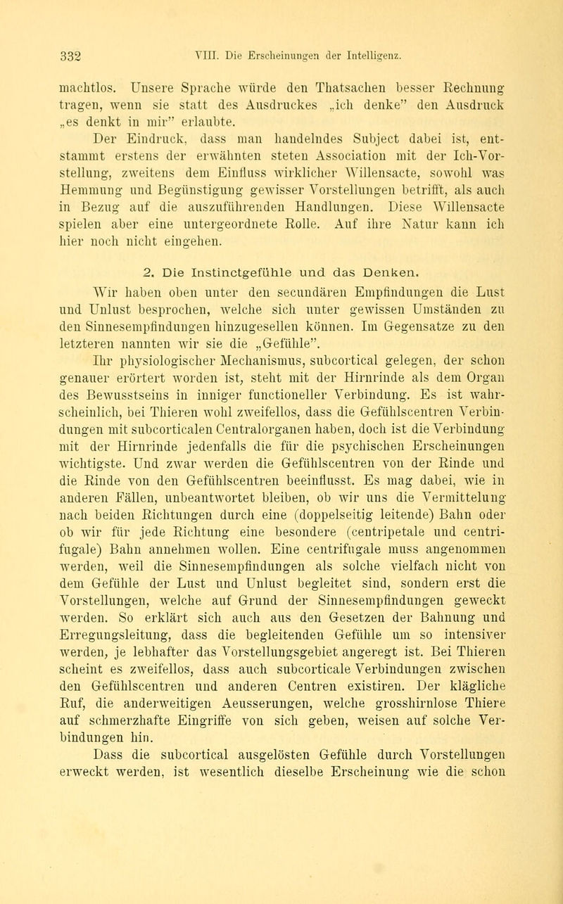 machtlos. Unsere Sprache würde den Thatsachen besser Rechnung tragen, wenn sie statt des Ausdruckes ,.ich denke den Ausdruck „es denkt in mir erlaubte. Der Eindruck, dass man handelndes Subject dabei ist, ent- stammt erstens der erwähnten steten Association mit der Ich-Vor- stellung, zweitens dem Einfluss wirklicher Willensacte, sowohl was Hemmung und Begünstigung gewisser Vorstellungen betrifft, als auch in Bezug auf die auszuführenden Handlungen. Diese Vv^illensacte spielen aber eine untergeordnete Rolle. Auf ihre Natur kann ich hier noch nicht eingehen. 2, Die Instinctgefühle und das Denken. Wir haben oben unter den secundären Empfindungen die Lust und Unlust besprochen, welche sich unter gewissen Umständen zu den Sinnesempfinduugen hinzugesellen können. Im Gegensatze zu den letzteren nannten wir sie die „Gefühle. Ihr physiologischer Mechanismus, subcortical gelegen, der schon genauer erörtert worden ist; steht mit der Hirnrinde als dem Organ des Bewusstseins in inniger functioneller Verbindung. Es ist wahr- scheinlich, bei Thieren wohl zweifellos, dass die Gefühlscentren Verbin- dungen mit subcorticalen Centralorganen haben, doch ist die Verbindung mit der Hirnrinde jedenfalls die für die psychischen Erscheinungen wichtigste. Und zwar werden die Gefühlscentren von der Rinde und die Rinde von den Gefühlscentren beeinflusst. Es mag dabei, wie in anderen Fällen, unbeantwortet bleiben, ob wir uns die Vermittelung nach beiden Richtungen durch eine (doppelseitig leitende) Bahn oder ob wir für jede Richtung eine besondere (centripetale und centri- fugale) Bahn annehmen wollen. Eine centrifugale muss angenommen werden, weil die Sinnesempflndungen als solche vielfach nicht von dem Gefühle der Lust und Unlust begleitet sind, sondern erst die Vorstellungen, welche auf Grund der Sinnesempfindungen geweckt werden. So erklärt sich auch aus den Gesetzen der Bahnung und Erregungsleitung, dass die begleitenden Gefühle um so intensiver werden, je lebhafter das Vorstellungsgebiet angeregt ist. Bei Thieren scheint es zweifellos, dass auch subcorticale Verbindungen zwischen den Gefühlscentren und anderen Centren existiren. Der klägliche Ruf, die anderweitigen Aeusserungen, welche grosshirnlose Thiere auf schmerzhafte Eingriffe von sich geben, weisen auf solche Ver- bindungen hin. Dass die subcortical ausgelösten Gefühle durch Vorstellungen erweckt werden, ist wesentlich dieselbe Erscheinung wie die schon