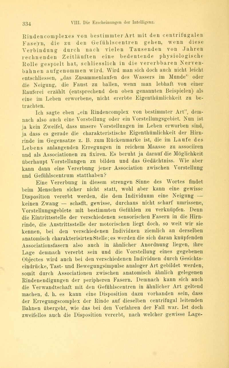 Rindencomplexes von bestimmter Art mit den centrifiig:alen Fase!rn, die zu den Gefülilscentren gehen, wenn diese Verbindung durch nach vielen Tausenden von Jahren rechnenden Zeitläuften eine bedeutende phj'siologische Eolle gespielt hat, schliesslich in die vererbbaren Nerven- bahnen aufgenommen wird. Wird man sich doch auch nicht leicht entschliesseu; „das Zusammenlaufen des Wassers im Munde'' oder die Neigung, die Faust zu ballen, wenn man lebhaft von einer Rauferei erzählt (entsprechend den oben genannten Beispielen) als eine im Leben erworbene, nicht ererbte Eigenthümlichkeit zu be- trachten. Ich sagte eben „ein Rindencomplex von bestimmter Art, dem- nach also auch eine Yorstellung oder ein Vorstellungsgebiet. Nun ist ja kein Zweifel, dass unsere Vorstellungen im Leben erworben sind, ja dass es gerade die charakteristische Eigenthümlichkeit der Hirn- rinde im Gegensatze z. ß. zum Rückenmarke ist, die im Laufe des Lebens anlangenden Erregungen in reichem Maasse zu associireu und als Associationen zu fixiren. Es beruht ja darauf die Möglichkeit überhaupt Vorstellungen zu bilden und das Gedächtniss. Wie aber kann dann eine Vererbung jener Association zwischen Vorstellung und Gefühlscentrum statthaben? Eine Vererbung in diesem strengen Sinne des Wortes findet beim Menschen sicher nicht statt, wohl aber kann eine gewisse Disposition vererbt werden, die dem Individuum eine Neigung — keinen Zwang — schafft, gewisse, durchaus nicht scharf umrissene, Vorstellungsgebiete mit bestimmten Gefühlen zu verknüpfen. Denn die Eintrittsstelle der verschiedenen sensorischen Fasern in die Hirn- rinde, die Austrittsstelle der motorischen liegt doch, so weit wir sie kennen, bei den verschiedenen Individuen ziemlich an derselben anatomisch charakterisirtenStelle; es werden die sich daran knüpfenden Associationsfäsern also auch in ähnlicher Anordnung liegen, ihre Lage demnach vererbt sein und die Vorstellung eines gegebenen Objectes wird auch bei den verschiedenen Individuen durch Gesichts- eindrücke, Tast- und Bewegungsimpulse analoger Art gebildet werden, somit durch Associationen zwischen anatomisch ähnlich gelegenen Rindenendigungen der peripheren Pasern. Demnach kann sich auch die Verwandtschaft mit den Gefühlscentren in ähnlicher Art geltend machen, d. h. es kann eine Disposition dazu vorhanden sein, dass der Erregungscomplex der Rinde auf dieselben centrifugal leitenden Bahnen übergeht, wie das bei den Vorfahren der Fall war. Ist doch zweifellos auch die Disposition vererbt, nach welcher gewisse Lage-