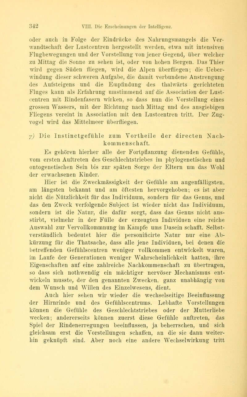 oder auch in Folge der Eindrücke des Nahrungsmangels die Ver- wandtschaft der Lustcentren hergestellt werden, etwa mit intensiven Flughewegungen und der Vorstellung von jener Gegend^ über welchei' zu Mittag die Sonne zu sehen ist, oder von hohen Bergen. Das Tliier wird gegen Süden fliegen, wird die Alpen überfliegen; die üeber- windung dieser schweren Aufgabe, die damit verbundene Anstrengung des Aufsteigens und die Empfindung des thahvärts gerichteten Fluges kann als Erfahrung umstimmend auf die Association der Lust- centren mit Rindenfasern Avirken, so dass nun die Vorstellung eines grossen Wassers, mit der Eichtung nach Mittag und des ausgiebigen Fliegens vereint in Association mit den Lustcentren tritt. Der Zug- vogel wird das Mittelmeer überfliegen. y) Die Instinctgefühle zum Vortheile der directen Nach- kommenschaft. Es gehören hierher alle der Fortpflanzung dienenden Gefühle, vom ersten Auftreten des Geschlechtstriebes im phylogenetischen und ontogenetischen Sein bis zur späten Sorge der Eltern um das Wohl der erwachsenen Kinder. Hier ist die Zweckmässigkeit der Gefühle am augenfälligsten, am längsten bekannt und am öftesten hervorgehoben; es ist aber nicht die Nützlichkeit für das Individuum, sondern für das Genus, und das den Zweck verfolgende Subject ist wieder nicht das Individuum, sondern ist die Natur, die dafür sorgt, dass das Genus nicht aus- stirbt, vielmehr in der Fülle der erzeugten Individuen eine reiche Auswahl zur Vervollkommnung im Kampfe ums Dasein schafft. Selbst- verständlich bedeutet hier die personificirte Natur nur eine Ab- kürzung für die Thatsache, dass alle jene Individuen, bei denen die betreffenden Gefühlscentren weniger vollkommen entwickelt waren, im Laufe der Generationen weniger Wahrscheinlichkeit hatten, ihre Eigenschaften auf eine zahlreiche Nachkommenschaft zu übertragen, so dass sich nothwendig ein mächtiger nervöser Mechanismus ent- wickeln musste, der den genannten Zwecken, ganz unabhängig von dem Wunsch und Willen des Einzelwesens, dient. Auch hier sehen wir wieder die wechselseitige Beeinflussung der Hirnrinde und des Gefühlscentrums. Lebhafte Vorstellungen können die Gefühle des Geschlechtstriebes oder der Mutterliebe wecken; andererseits können zuerst diese Gefühle auftreten, das Spiel der Rindenerregungen beeinflussen, ja beherrschen, und sich gleichsam erst die Vorstellungen schaffen, an die sie dann weiter- hin geknüpft sind. Aber noch eine andere Wechselwirkung tritt