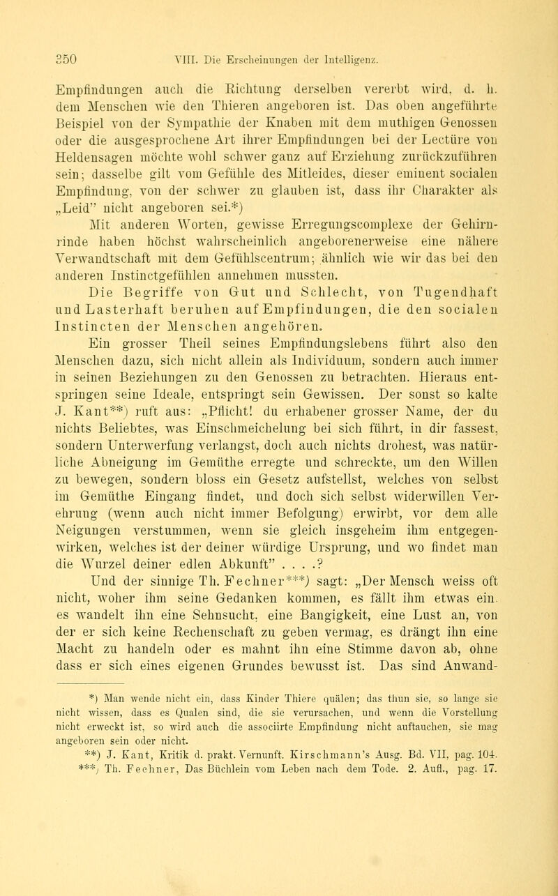 Empfindungen auch die Eiclitung derselben vererbt wird, d. li. dem Menschen wie den Thieren angeboren ist. Das oben angeführte Beispiel von der Sympathie der Knaben mit dem muthigen G-enosseu oder die ausgesprochene Art ihrer Emphudungen bei der Leetüre von Heldensagen möchte wohl schwer ganz auf Erziehung zurückzuführen sein; dasselbe gilt vom Gefühle des Mitleides, dieser eminent socialen Empfindung, von der schwer zu glauben ist, dass ihr Charakter als „Leid nicht augeboren sei.*) Mit anderen Worten, gewisse Erregungscomplexe der Gehirn- rinde haben höchst wahrscheinlich angeborenerw^eise eine nähere Verwandtschaft mit dem Gefühlscentrum; ähnlich wie wir das bei den anderen Instinctgefühlen annehmen mussten. Die Begriffe von Gut und Schlecht, von Tugendhaft und Lasterhaft beruhen auf Empfindungen, die den socialen Instincten der Menschen angehören. Ein grosser Theil seines Empfindungslebens führt also den Menschen dazu, sich nicht allein als Individuum, sondern auch immer in seinen Beziehungen zu den Genossen zu betrachten. Hieraus ent- springen seine Ideale, entspringt sein Gewissen. Der sonst so kalte J. Kant^*) ruft aus: „Pflicht! du erhabener grosser Name, der du nichts Beliebtes, was Einschmeichelung bei sich führt, in dir fassest, sondern Unterwerfung verlangst, doch auch nichts drohest, was natür- liche Abneigung im Gemüthe erregte und schreckte, um den Willen zu bewegen, sondern bloss em Gesetz aufstellst, welches von selbst im Gemüthe Eingang findet, und doch sich selbst Widerwillen Ver- ehrung (wenn auch nicht immer Befolgung) erwirbt, vor dem alle Neigungen verstummen^, wenn sie gleich insgeheim ihm entgegen- wirken, welches ist der deiner würdige Ursprung, und wo findet mau die Wurzel deiner edlen Abkunft . . . .? Und der sinnige Th. Fechner***) sagt: „Der Mensch weiss oft nicht, woher ihm seine Gedanken kommen, es fällt ihm etwas ein. es wandelt ihn eine Sehnsucht, eine Bangigkeit, eine Lust an, von der er sich keine Rechenschaft zu geben vermag, es drängt ihn eine Macht zu handeln oder es mahnt ihn eine Stimme davon ab, ohne dass er sich eines eigenen Grundes bewusst ist. Das sind Anwand- *) Man wende niclit ein, dass Kinder Thiere quälen; das thun sie, so lange sie nicht wissen, dass es Qualen sind, die sie verursachen, und wenn die Vorstellung nicht erweckt ist, so wird auch die associirte Empfindung nicht auftauchen, sie mag angeboren sein oder nicht. **) J. Kant, Kritik d. prakt. Vernunft. Kirschmann's Ausg. Bd. VII, pag. 104. ***; Th. Feehner, Das Büchlein vom Leben nach dem Tode. 2. Aufl., pag. 17.