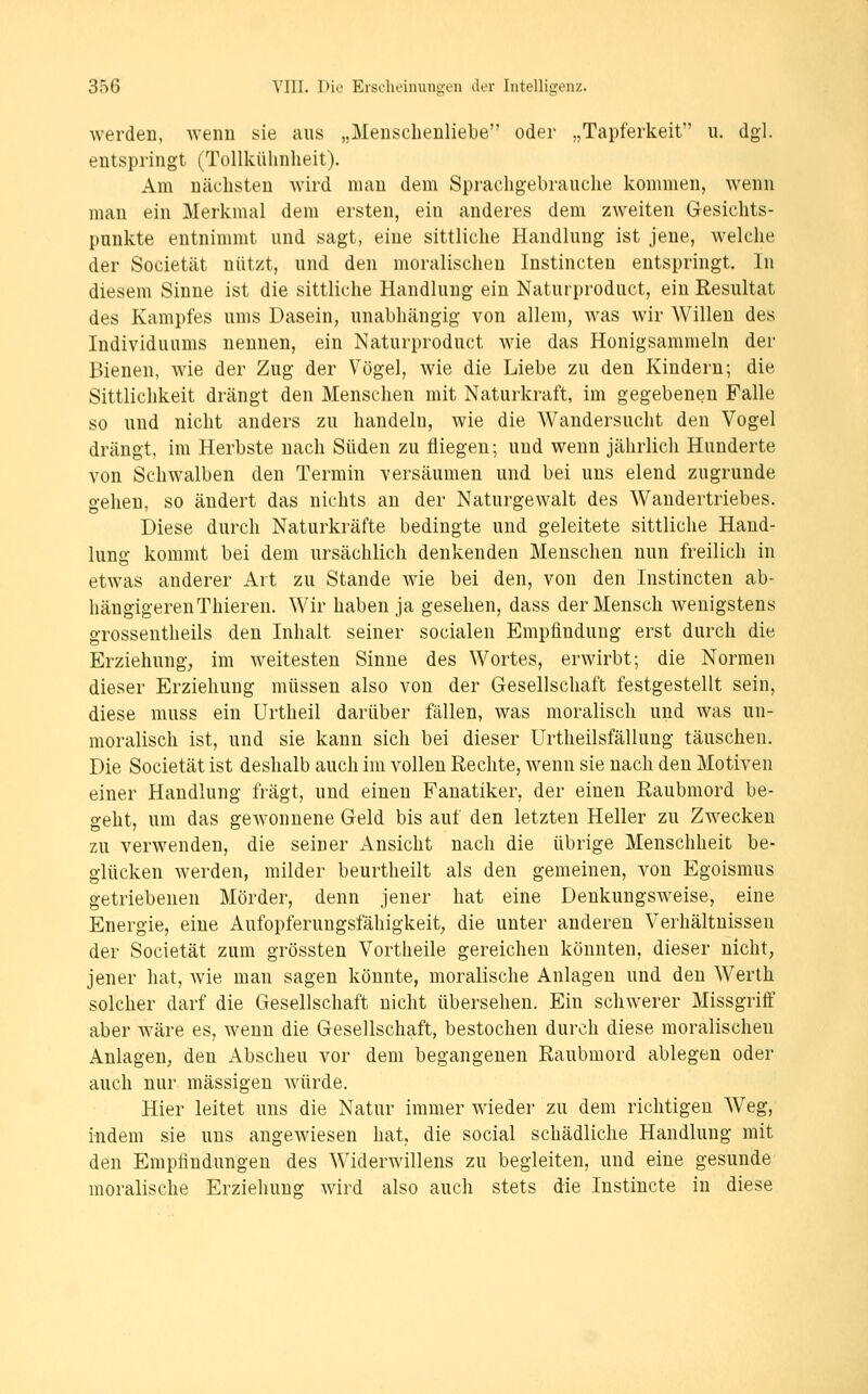 werden, weiiu sie aus „Menschenliebe oder „Tapferkeit u. dgl. entspringt (Tollkühnheit), Am nächsten wird man dem Sprachgebrauche kommen, wenn man ein Merkmal dem ersten, ein anderes dem zweiten Gesichts- punkte entnimmt und sagt, eine sittliche Handlung ist jene, welche der Societät nützt, und den moralischen Instincten entspringt. In diesem Sinne ist die sittliche Handlung ein Naturproduct, ein Resultat des Kampfes ums Dasein, unabhängig von allem, Avas wir Willen des Individuums nennen, ein Naturproduct wie das Honigsammeln der Bienen, wie der Zug der Vögel, wie die Liebe zu den Kindern; die Sittlichkeit drängt den Menschen mit Naturkraft, im gegebenen Falle so und nicht anders zu handeln, wie die Wandersucht den Vogel drängt, im Herbste nach Süden zu fliegen; und wenn jährlich Hunderte von Schwalben den Termin versäumen und bei uns elend zugrunde gehen, so ändert das nichts an der Naturgewalt des Wandertriebes. Diese durch Naturkräfte bedingte und geleitete sittliche Hand- lung kommt bei dem ursächlich denkenden Menschen nun freilich in etwas anderer Art zu Stande wie bei den, von den Instincten ab- liängigerenThieren. Wir haben ja gesehen, dass der Mensch wenigstens grossentheils den Inhalt seiner socialen Empfindung erst durch die Erziehung; im weitesten Sinne des Wortes, erwirbt; die Normen dieser Erziehung müssen also von der Gesellschaft festgestellt sein, diese muss ein Urtheil darüber fällen, was moralisch und was un- moralisch ist, und sie kann sich bei dieser Urtheilsfällung täuschen. Die Societät ist deshalb auch im vollen Rechte, wenn sie nach den Motiven einer Handlung fragt, und einen Fanatiker, der einen Raubmord be- geht, um das gewonnene Geld bis auf den letzten Heller zu Zwecken zu verwenden, die seiner Ansicht nach die übrige Menschheit be- glücken werden, milder beurtheilt als den gemeinen, von Egoismus getriebenen Mörder, denn jener hat eine Denkungsweise, eine Energie, eine Aufopferungsfähigkeit; die unter anderen Verhältnissen der Societät zum grössten Vortheile gereichen könnten, dieser nicht, jener hat, wie man sagen könnte, moralische Anlagen und den Werth solcher darf die Gesellschaft nicht übersehen. Ein schwerer Missgritf aber wäre es, wenn die Gesellschaft, bestochen durch diese moralischen Anlagen, den Abscheu vor dem begangenen Raubmord ablegen oder auch nur massigen Avürde. Hier leitet uns die Natur immer wieder zu dem richtigen Weg, indem sie uns angewiesen hat, die social schädliche Handlung mit den Empfindungen des Widerwillens zu begleiten, und eine gesunde moralische Erziehung wird also auch stets die Instincte in diese