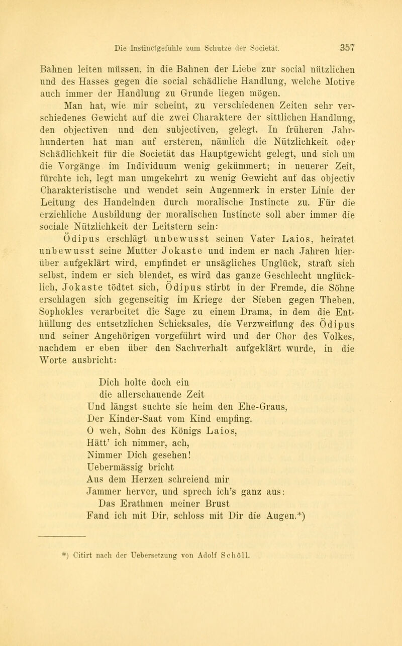 Bahnen leiten müssen, in die Bahnen der Liebe zur social nützlichen und des Hasses gegen die social schädliche Handlung, welche Motive auch immer der Handlung zu Grunde liegen mögen. Man hat, wie mir scheint, zu verschiedenen Zeiten sehr ver- schiedenes Gewicht auf die zwei Charaktere der sittlichen Handlung, den objeetiven und den subjeetiven; gelegt. In früheren Jahr- hunderten hat man auf ersteren, nämlich die Nützlichkeit oder Schädlichkeit für die Societät das Hauptgewicht gelegt, und sich um die Vorgänge im Individuum wenig gekümmert; in neuerer Zeit, fürchte ich, legt man umgekehrt zu wenig Gewicht auf das objectiv Charakteristische und wendet sein Augenmerk in erster Linie der Leitung des Handelnden durch moralische Instincte zu. Für die erziehliche Ausbildung der moralischen Instincte soll aber immer die sociale Nützlichkeit der Leitstern sein: Ödipus erschlägt unbewusst seinen Vater Laios, heiratet unbewusst seine Mutter Jokaste und indem er nach Jahren hier- über aufgeklärt wird, empfindet er unsägliches Unglück, straft sich selbst, indem er sich blendet, es wird das ganze Geschlecht unglück- lich, Jokaste tödtet sich, Ödipus stirbt in der Fremde, die Söhne erschlagen sich gegenseitig im Kriege der Sieben gegen Theben. Sophokles verarbeitet die Sage zu einem Drama, in dem die Ent- hüllung des entsetzlichen Schicksales, die Verzweiflung des Ödipus und seiner Angehörigen vorgeführt wird und der Chor des Volkes, nachdem er eben über den Sachverhalt aufgeklärt wurde, in die Worte ausbricht: Dich holte doch ein die allerschauende Zeit Und längst suchte sie heim den Ehe-Graus, Der Kinder-Saat vom Kind empfing. 0 weh, Sohn des Königs Laios, Hätt' ich nimmer, ach. Nimmer Dich gesehen! Uebermässig bricht Aus dem Herzen schreiend mir Jammer hervor, und Sprech ich's ganz aus: Das Erathmen meiner Brust Fand ich mit Dir, schloss mit Dir die Augen.*) *) Citirt nach der Uebersetzung von Adolf Scholl.