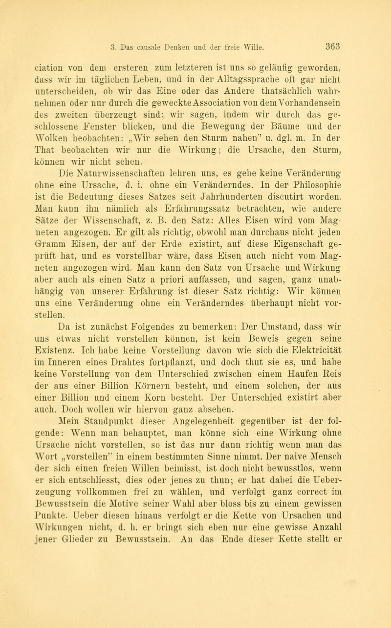 ciation von dem ersteren zum letzteren ist uns so geläufig geworden, dass wir im täglichen Leben, und in der AUtagsspraclie oft gar nicht unterscheiden, ob wir das Eine oder das Andere thatsächlich wahr- nehmen oder nur durch die geweckte Association von demVorhandensein des zweiten überzeugt sind; wir sagen, indem wir durch das ge- schlossene Fenster blicken, und die Bewegung der Bäume und der Wolken beobachten: „Wir sehen den Sturm nahen u. dgl. m. In der That beobachten wir nur die Wirkung; die Ursache, den Sturm, können wir nicht sehen. Die Naturwissenschaften lehren uns, es gebe keine Veränderung ohne eine Ursache, d. i. ohne ein Veränderndes. In der Philosophie ist die Bedeutung dieses Satzes seit Jahrhunderten discutirt worden. Man kann ihn nämlich als Erfahrungssatz betrachten, wie andere Sätze der Wissenschaft, z. B. den Satz: Alles Eisen wird vom Mag- neten angezogen. Er gilt als richtig, obwohl man durchaus nicht jeden Gramm Eisen, der auf der Erde existirt, auf diese Eigenschaft ge- prüft hat, und es vorstellbar wäre, dass Eisen auch nicht vom Mag- neten angezogen wird. Man kann den Satz von Ursache und Wirkung aber auch als einen Satz a priori auffassen, und sagen, ganz unab- hängig von unserer Erfahrung ist dieser Satz richtig: Wir können uns eine Veränderung ohne ein Veränderndes überhaupt nicht vor- stellen. Da ist zunächst Folgendes zu bemerken: Der Umstand, dass wir uns etwas nicht vorstellen können, ist kein Beweis gegen seine Existenz. Ich habe keine V^orstellung davon wäe sich die Elektricität im Inneren eines Drahtes fortpflanzt, und doch thut sie es, und habe keine Vorstellung von dem Unterschied zwischen einem Haufen Reis der aus einer Billion Körnern besteht, und einem solchen, der aus einer Billion und einem Korn besteht. Der Unterschied existirt aber auch. Doch wollen wir hiervon ganz absehen. Mein Standpunkt dieser Angelegenheit gegenüber ist der fol- gende: Wenn man behauptet, man könne sich eine Wirkung ohne Ursache nicht vorstellen, so ist das nur dann richtig wenn man das Wort „vorstellen in einem bestimmten Sinne nimmt. Der naive Mensch der sich einen freien Willen beimisst, ist doch nicht bewusstlos, wenn er sich entschliesst, dies oder jenes zu thun; er hat dabei die Ueber- zeugung vollkommen frei zu wählen, und verfolgt ganz correct im Bewusstsein die Motive seiner Wahl aber bloss bis zu einem gewissen Punkte, üeber diesen hinaus verfolgt er die Kette von Ursachen und Wirkungen nicht, d. h. er bringt sich eben nur eine gewisse Anzahl jener Glieder zu Bewusstsein. An das Ende dieser Kette stellt er