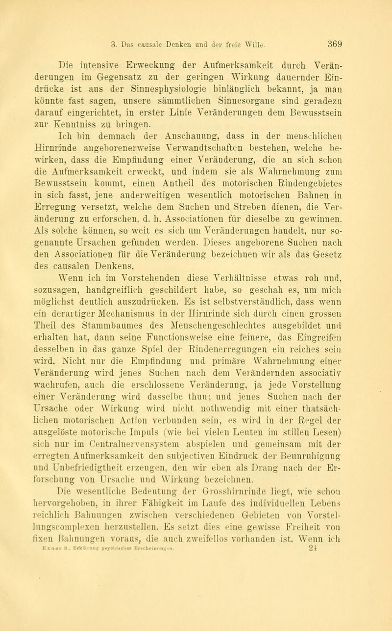 Die intensive Erweckung der Aufmerksamkeit durch Vei'än- derungen im Gegensatz zu der geringen Wirkung dauernder Ein- drücke ist aus der Sinnespliysiologie Innlänglicli bekannt, ja man könnte fast sagen, unsere sämmtlichen Sinnesorgane sind geradezu darauf eingerichtet, in erster Linie Veränderungen dem Bewusstsein zur Kenntniss zu bringen. Ich bin demnach der Anschauung, dass in der menschlichen Hirnrinde angeborenerweise Verwandtschaften bestehen, welche be- wirken, dass die Empfindung einer Veränderung, die an sich schon die Aufmerksamkeit erweckt, und indem sie als Wahrnehmung zum Bewusstsein kommt, einen Antheil des motorischen Rindengebietes in sich fasst, jene anderweitigen wesentlich motorischen Bahnen in Erregung versetzt, welche dem Suchen und Streben dienen, die Ver- änderung zu erforschen, d. h. Associationen für dieselbe zu gewinnen. Als solche können, so weit es sich um Veränderungen handelt, nur so- genannte Ursachen gefunden werden. Dieses angeborene Suchen nach den Associationen für die Veränderung bezeichnen wir als das Gesetz des causalen Denkens. Wenn ich im Vorstehenden diese Verhältnisse etwas roh und. sozusagen, handgreiflich geschildert habe, so geschah es, um mich möglichst deutlich auszudrücken. Es ist selbstverständlich, dass wenn ein derartiger Mechanismus in der Hirnrinde sich durch einen grossen Theil des Stammbaumes des Menschengeschlechtes ausgebildet und erhalten hat, dann seine Functionsweise eine feinere, das Eingreifen desselben in das ganze Spiel der Rindenerregungen ein reiches seiu wird. Nicht nur die Empfindung und primäre Wahrnehmung einer Veränderung wird jenes Suchen nach dem Verändernden associativ wachrufen, auch die erschlossene Veränderung, ja jede Vorstellung einer Veränderung wird dasselbe thun; und jenes Suchen nach der Ursache oder Wirkung wird nicht nothwendig mit einer thatsäch- lichen motorischen Action verbunden sein, es wird in der Regel der ausgelöste motorische Impuls (wie bei vieleu Leuten im stillen Lesen) sich nur im Centralnervensystem abspielen und gemeinsam mit der erregten Aufmerksamkeit den subjectiveu Eindruck der Beunruhigung und Unbefriedigtheit erzeugen, den wir eben als Drang nach der Er- forschung von Ursache und Wii'kung bezeichnen. Die wesentliche Bedeutung der Grosshirnrinde liegt, wie schon hervorgehoben, in ilirer Fähigkeit im Laufe des individuellen Lebens reichlifji Bahinuigen zwischen verschiedenen Gebieten von Vorstel- lungsconiplexen hei'zustellen. Es setzt dies eine gewisse Freiheit von fixen Bahnungen voraus, die auch zweifellos vorhanden ist. Wenn ich Kxnor S.. Krklilnini^ paycliliiclier Kriichciniinu;-ii. 2-t