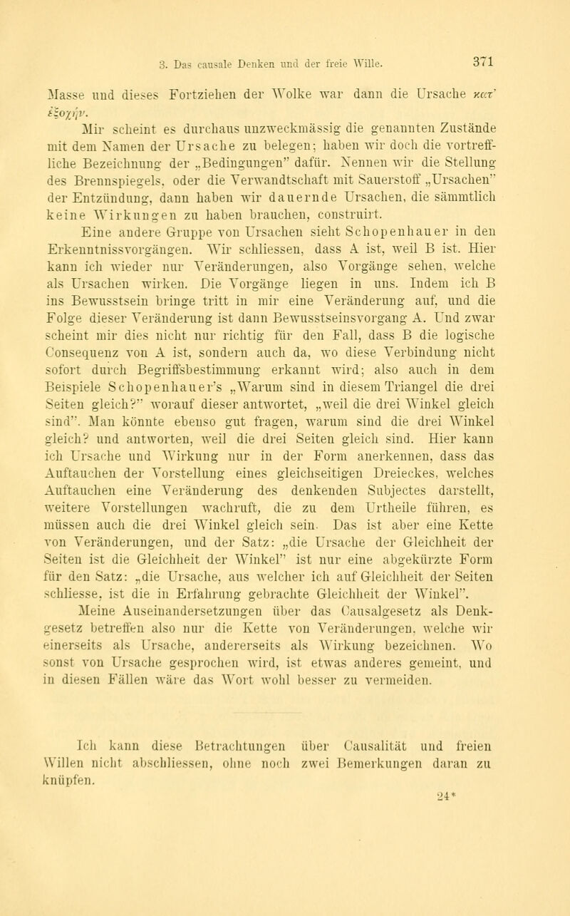 Masse und dieses Fortziehen der AVolke war dann die Ursache y.az' Mir scheint es durchaus unzweckmässig- die genannten Zustände mit dem Namen der Ursache zu belegen; haben wir doch die vortreff- liche Bezeichnung der „Bedingungen dafür. Nennen wir die Stellung des Brennspiegels, oder die Verwandtschaft mit Sauerstoff „Ursachen' der Entzündung, dann haben wir dauernde Ursachen, die sämmtlich keine Wirkungen zu haben brauchen, construirt. Eine andere Gruppe von Ursachen sieht Schopenhauer in den Erkeuntnissvorgängen. VSMr schliessen, dass A. ist, weil B ist. Hier kann ich wieder nur Veränderungen; fJso Vorgänge sehen, welche als Ursachen wirken. Die Vorgänge liegen in uns. Indem ich B ins Bewusstsein bringe tritt in mir eine Veränderung auf, und die Folge dieser Veränderung ist dann Bewusstseinsvorgang A. Und zwar scheint mir dies nicht nur richtig für den Fall, dass B die logische Consequenz von A ist, sondern auch da, wo diese Verbindung nicht sofort durch Begriffsbestimmung erkannt wird; also auch in dem Beispiele Schopenhauer's „Warum sind in diesem Triangel die drei Seiten gleich? worauf dieser antwortet, „weil die drei Winkel gleich sind. Man könnte ebenso gut fragen, warum sind die drei Winkel gleich? und antworten, weil die drei Seiten gleich sind. Hier kann ich Ursache und Wirkung nur in der Form anerkennen, dass das Auftauchen der Vorstellung eines gleichseitigen Dreieckes, welches Auftauchen eine Veränderung des denkenden Subjectes darstellt, weitere Vorstellungen wachruft; die zu dem Urtheile führen, es müssen auch die drei Winkel gleich sein. Das ist aber eine Kette von Veränderungen, und der Satz: „die Ursache der Gleichheit der Seiten ist die Gleichheit der Winkel ist nur eine abgekürzte Form für den Satz: „die Ursache, aus welcher ich auf Gleichheit der Seiten schliesse, ist die in Erfahrung gebrachte Gleichheit der Winkel. Meine Auseinandersetzungen über das ('ausalgesetz als Denk- gesetz betreffen also nur die Kette von Veränderungen, welche wir einerseits als Ursache, andererseits als AVirkung bezeichnen. Wo sonst von Ursache gesprochen wird, ist etwas anderes gemeint, und in diesen Fällen wäre das Wort wohl besser zu vermeiden. Ich kann diese Betrachtungen über Causalität und freien Willen nicht abschliessen, ohne noch zwei Bemerkungen daran zu knüpfen. 24*