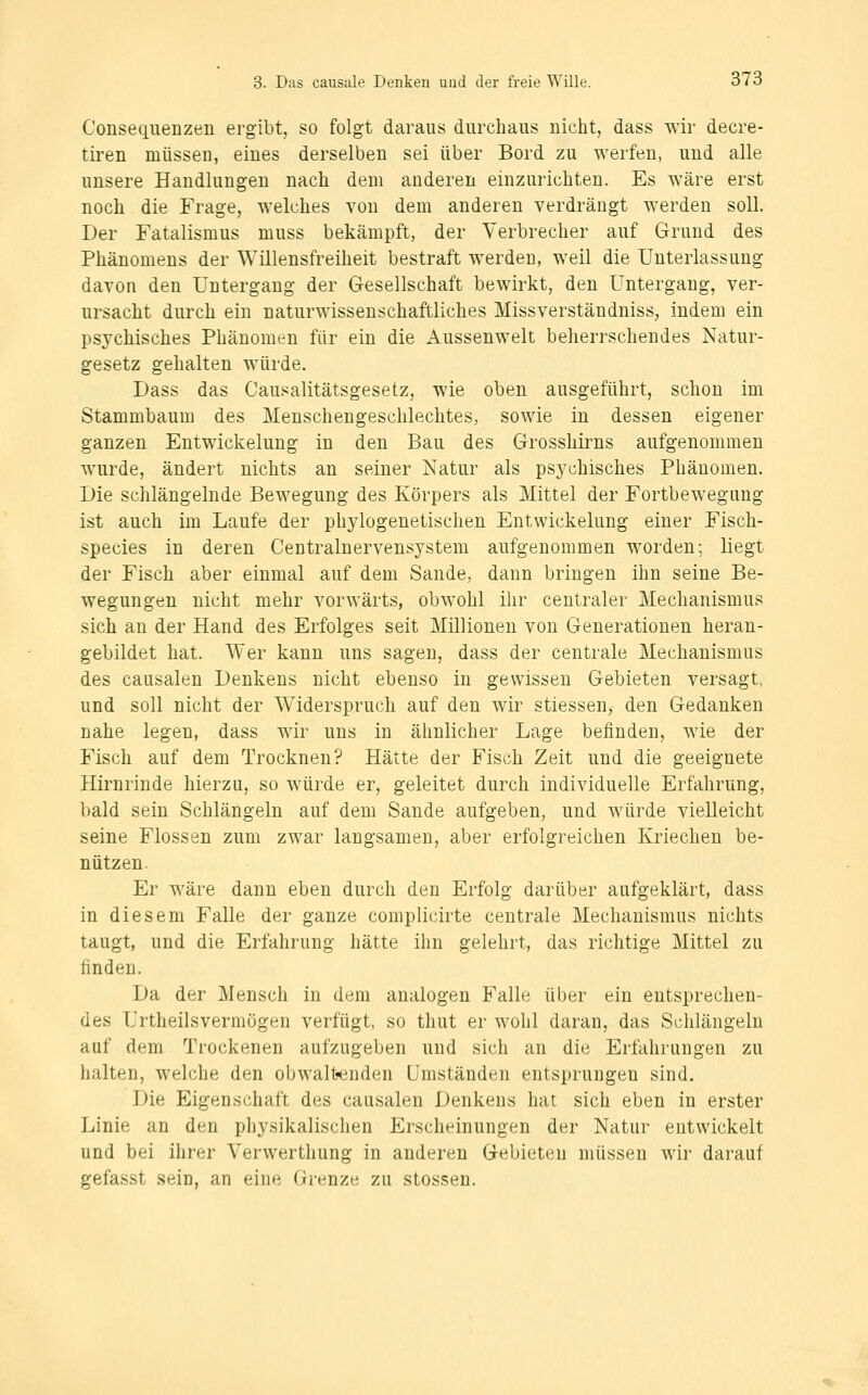 Consequenzen ergibt, so folgt daraus durchaus nicht, dass wir decre- tiren müssen, eines derselben sei über Bord zu werfen, und alle unsere Handlungen nach dem anderen einzurichten. Es wäre erst noch die Frage, welches von dem anderen verdrängt werden soll. Der Fatalismus muss bekämpft, der Verbrecher auf Grund des Phänomens der Willensfreiheit bestraft werden, weil die Unterlassung davon den Untergang der Gesellschaft bewirkt, den Untergang, ver- ursacht durch ein naturwissenschaftliches Missverständniss, indem ein psychisches Phänomen für ein die Aussenwelt beherrschendes Natur- gesetz gehalten würde. Dass das Causalitätsgesetz, wie oben ausgeführt, schon im Stammbaum des Menschengeschlechtes, sowie in dessen eigener ganzen Entwickelung in den Bau des Grosshirns aufgenommen wurde, ändert nichts an seiner Natur als psychisches Phänomen. Die schlängelnde Bewegung des Körpers als Mittel der Fortbewegung ist auch im Laufe der phylogenetischen Entwickelung einer Fisch- species in deren Centralnervensystem aufgenommen worden; liegt der Fisch aber einmal auf dem Sande, dann bringen ihn seine Be- wegungen nicht mehr vorwärts, obwohl ihr centraler Mechanismus sich an der Hand des Erfolges seit Millionen von Generationen heran- gebildet hat. Wer kann uns sagen, dass der centrale Mechanismus des causalen Denkens nicht ebenso in gewissen Gebieten versagt, und soll nicht der Widerspruch auf den wir stiessen, den Gedanken nahe legen, dass wir uns in ähnlicher Lage befinden, wie der Fisch auf dem Trocknen? Hätte der Fisch Zeit und die geeignete Hirnrinde hierzu, so würde er, geleitet durch individuelle Erfahrung, bald sein Schlängeln auf dem Sande aufgeben, und würde vielleicht seine Flossen zum zwar langsamen, aber erfolgreichen Kriechen be- nützen. Er wäre dann eben durch den Erfolg darüber aufgeklärt, dass in diesem Falle der ganze complicirte centrale Mechanismus nichts taugt, und die Erfahrung hätte ihn gelehrt, das richtige Mittel zu finden. Da der Mensch in dem analogen Falle über ein entsprechen- des Urtheilsvermögen verfügt, so thut er wohl daran, das Schlängeln auf dem Trockenen aufzugeben und sich an die Erfahrungen zu halten, welche den obwalt«enden Umständen entsprungen sind. Die Eigenschaft des causalen Denkens hat sich eben in erster Linie an den physikalischen Erscheinungen der Natur entwickelt und bei ihrer Yerwerthung in anderen Gebieten müssen wir darauf gefasst sein, an eine Grenze zu stossen.