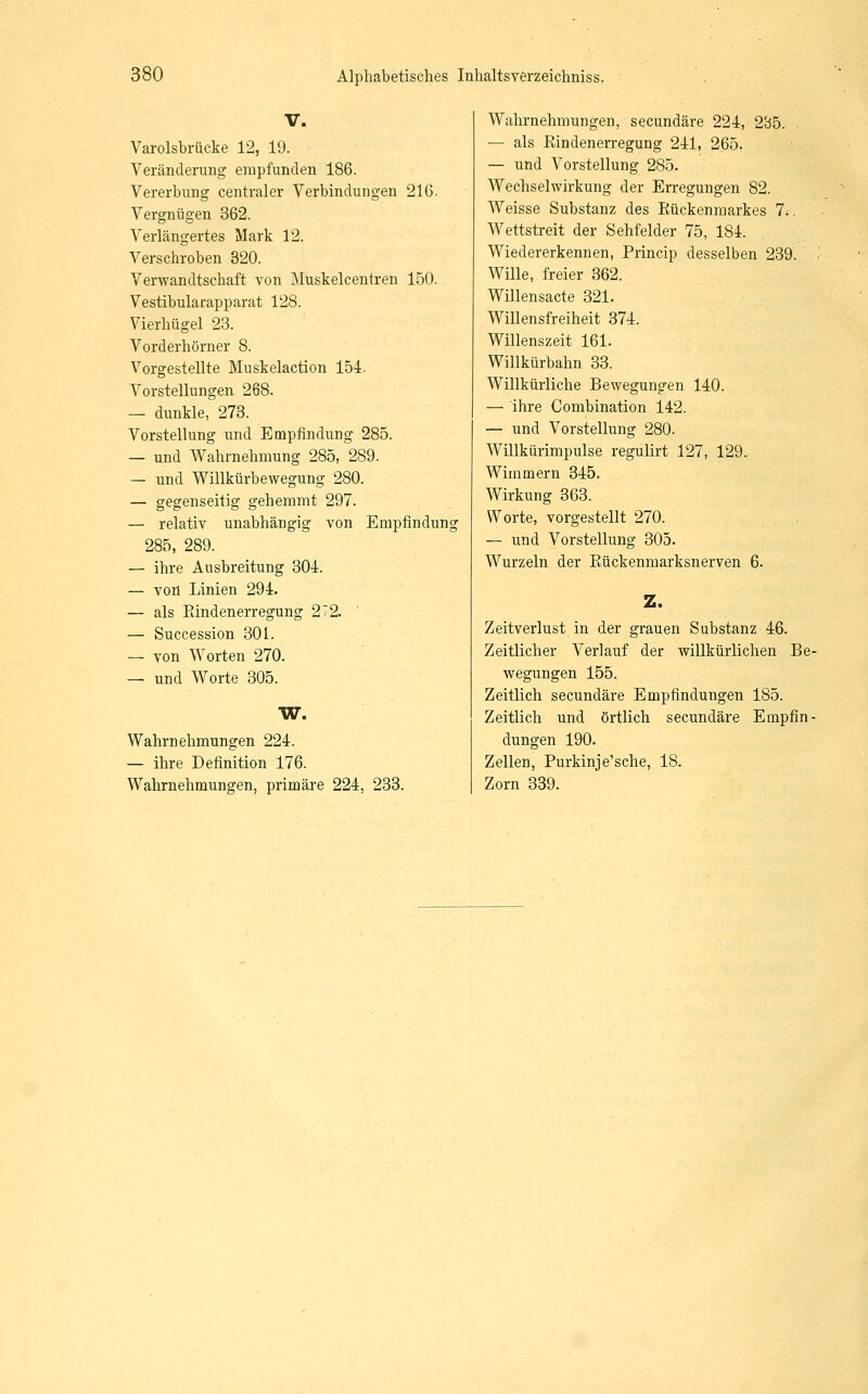 V. Varolsbrücke 12, 19. Veränderung empfunden 186. Vererbung centraler Verbindungen 216. Vergnügen 362. Verlängertes Mark 12. Verschroben 320. Verwandtschaft von Muskelcentren 150. Vestibularapparat 128. Vierhügel 23. Vorderhörner 8. Vorgestellte Muskelaction 154. Vorstellungen 268. — dunkle, 273. Vorstellung und Empfindung 285. — und Wahrnehmung 285, 289. — und V^illkürbewegung 280. — gegenseitig gehemmt 297. — relativ unabhängig von Empfindung 285, 289. — ihre Ausbreitung 304. — von Linien 294. — als Eindenerregung 272. ' — Succession 301. — von Worten 270. — und Worte 305. ■w. Wahrnehmungen 224. — ihre Definition 176. Wahrnehmungen, primäre 224, 233. Wahrnehmungen, secundäre 224, 285. . — als Eindenerregung 241, 265. — und Vorstellung 285. Wechselwirkung der Erregungen 82. Weisse Substanz des Eückenmarkes 7;. Wettstreit der Sehfelder 75, 184. Wiedererkennen, Princip desselben 239. Wille, freier 362. Willensacte 321. Willensfreiheit 374. Willenszeit 161. Willkürbahn 33. Willkürliche Bewegungen 140. — ihre Combination 142. — und Vorstellung 280. Willkürimpulse regulirt 127, 129. Wimmern 345. Wirkung 363. Worte, vorgestellt 270. — und Vorstellung 305. Wurzeln der Eückenmarksnerven 6. Z. Zeitverlust in der grauen Substanz 46. Zeitlicher Verlauf der willkürlichen Be- wegungen 155. Zeitlich secundäre Empfindungen 185. Zeitlich und örtlich secundäre Empfin- dungen 190. Zellen, Purkinje'sche, 18. Zorn 339.