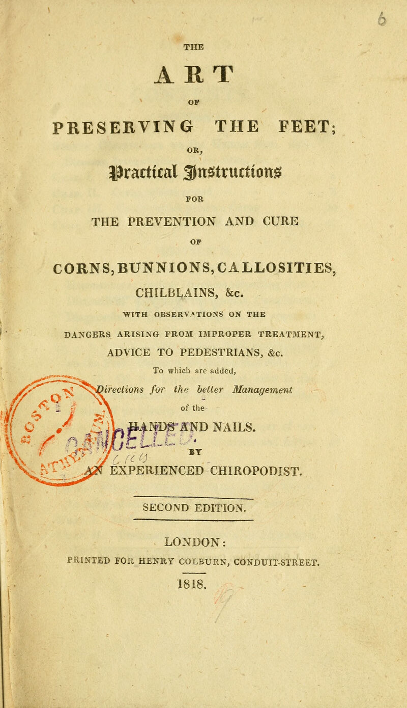 THE ART OP PRESERVING THE FEET; OR, practical SJnstructiong POR THE PREVENTION AND CURE OF CORNS,BUNNIONS, CALLOSITIES, CHILBLAINS, &c. WITH OBSERVATIONS ON THE DANGERS ARISING FROM IMPROPER TREATMENT? ADVICE TO PEDESTRIANS, &c. To which are added, irections for the better Management of the J &\ ° • ^4W#4^8*AND NAILS. EXPERIENCED CHIROPODIST. SECOND EDITION. LONDON: PRINTED FOR HENRY COLBURN, CONDUIT-STREET. 1818.