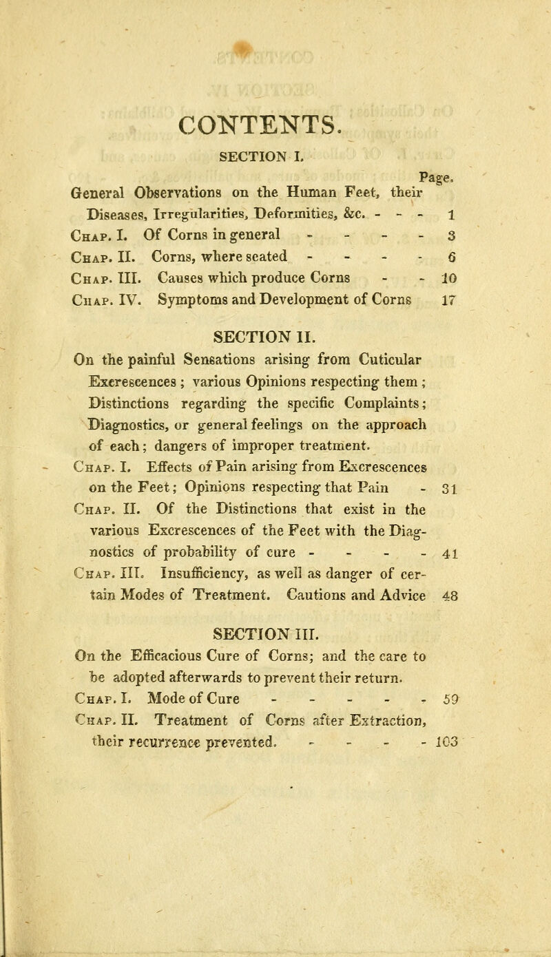 CONTENTS. SECTION I. Page, General Observations on the Human Feet, their Diseases, Irregularities, Deformities, &c. - - - 1 Chap. I. Of Corns in general 3 Chap. II. Corns, where seated 6 Chap. III. Causes which produce Corns - - 10 Chap. IV. Symptoms and Development of Corns IT SECTION II. On the painful Sensations arising from Cuticular Excrescences ; various Opinions respecting them ; Distinctions regarding the specific Complaints; Diagnostics, or general feelings on the approach of each; dangers of improper treatment. Chap. I. Effects of Pain arising from Excrescences on the Feet; Opinions respecting that Pain - 31 Chap. II. Of the Distinctions that exist in the various Excrescences of the Feet with the Diag- nostics of probability of cure - - - -41 Chap. III. Insufficiency, as well as danger of cer- tain Modes of Treatment. Cautions and Advice 48 SECTION III. On the Efficacious Cure of Corns; and the care to be adopted afterwards to prevent their return. Chap. I. Mode of Cure - 57 Chap. II. Treatment of Corns after Extraction, their recurrence prevented. - - - - 103