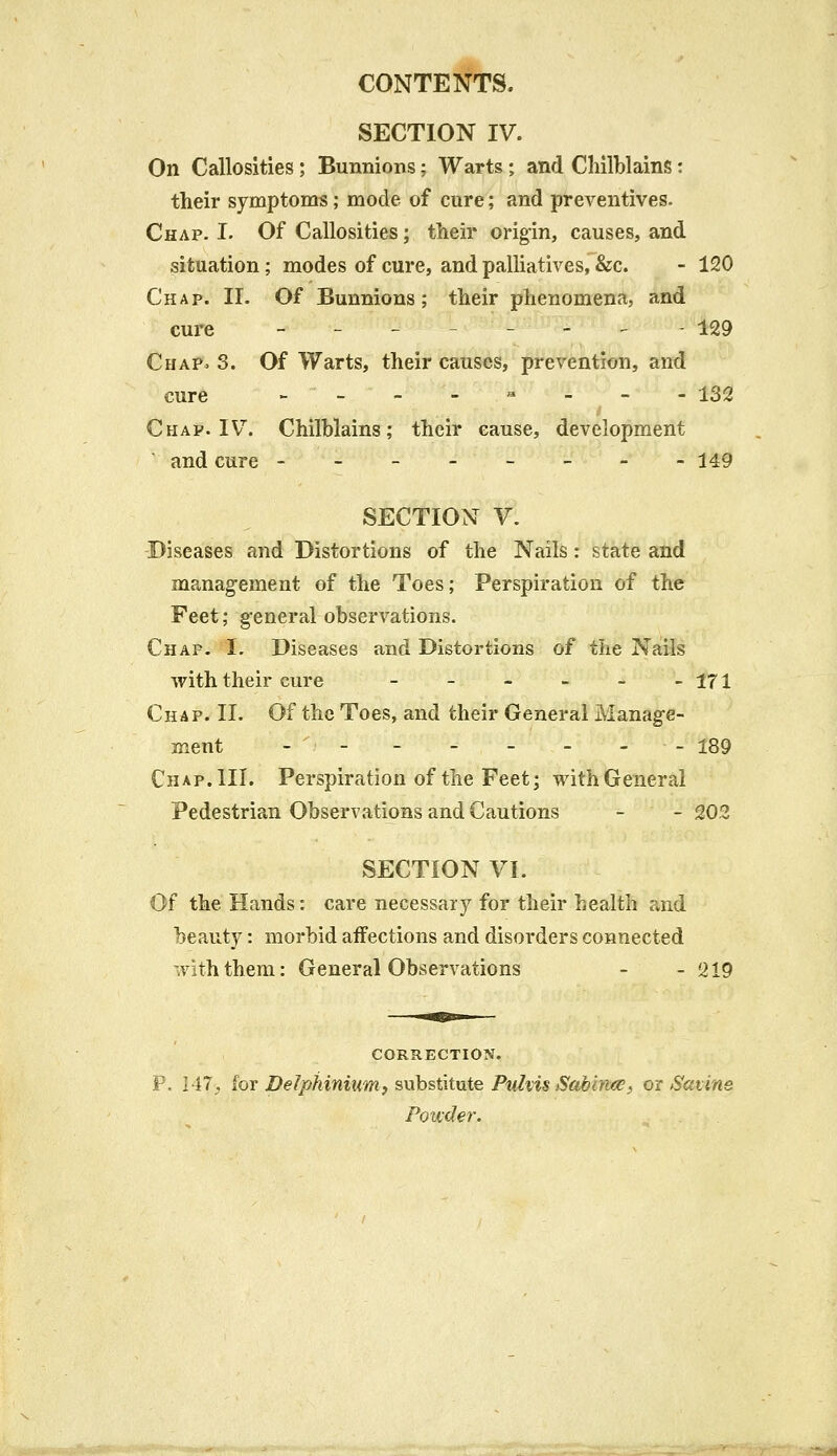 SECTION IV. On Callosities ; Bunnions; Warts ; and Chilblains: their symptoms; mode of cure; and preventives. Chap. I. Of Callosities; their origin, causes, and situation; modes of cure, and palliatives, &c. - 120 Chap. II. Of Bunnions; their phenomena, and cure -------- 129 Chap* 3. Of Warts, their causes, prevention, and cure - - - - - - - - 132 Chap. IV. Chilblains; their cause, development and cure -------- 149 SECTION V. Diseases and Distortions of the Nails: state and management of the Toes; Perspiration of the Feet; general observations. Chap. I. Diseases and Distortions of tlie Nails with their cure - - - - - -171 Chap. II. Of the Toes, and their General Manage- ment - - - - - - - 189 Chap. III. Perspiration of the Feet; with General Pedestrian Observations and Cautions - - 202 SECTION VI. Of the Hands: care necessary for their health and beauty: morbid affections and disorders connected with them: General Observations - - 219 CORRECTION. P. 147^ for Delphinium, substitute Puhis Sabince, or S&tine Powder.