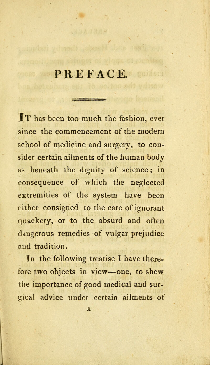 PREFACE. IT has been too much the fashion, ever since the commencement of the modern school of medicine and surgery, to con- sider certain ailments of the human body as beneath the dignity of science; in consequence of which the neglected extremities of the system have been either consigned to the care of ignorant quackery, or to the absurd and often dangerous remedies of vulgar prejudice and tradition. In the following treatise I have there- fore two objects in view—one, to shew the importance of good medical and sur- gical advice under certain ailments of