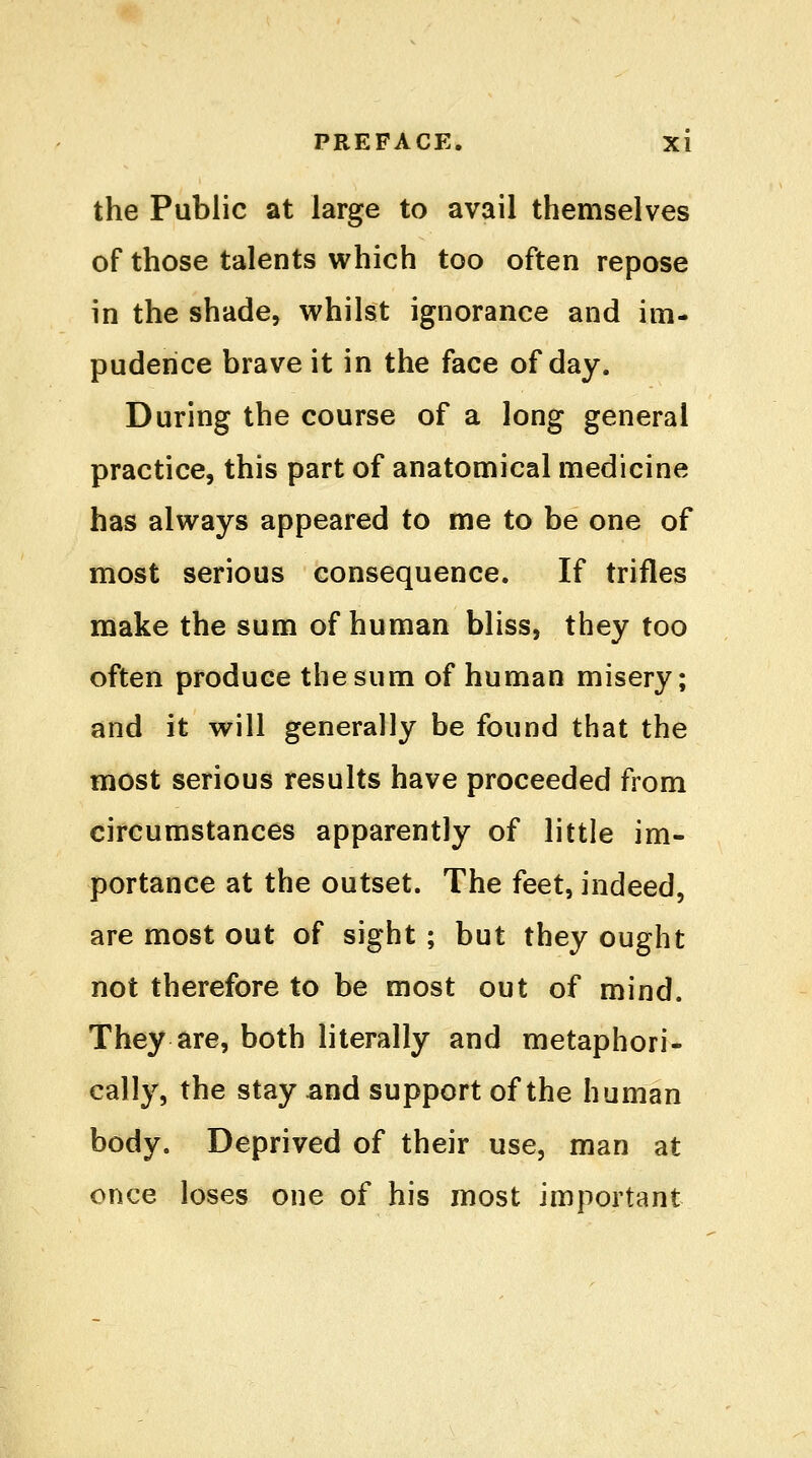 the Public at large to avail themselves of those talents which too often repose in the shade, whilst ignorance and im- pudence brave it in the face of day. During the course of a long general practice, this part of anatomical medicine has always appeared to me to be one of most serious consequence. If trifles make the sum of human bliss, they too often produce the sum of human misery; and it will generally be found that the most serious results have proceeded from circumstances apparently of little im- portance at the outset. The feet, indeed, are most out of sight ; but they ought not therefore to be most out of mind. They are, both literally and metaphori- cally, the stay and support of the human body. Deprived of their use, man at once loses one of his most important