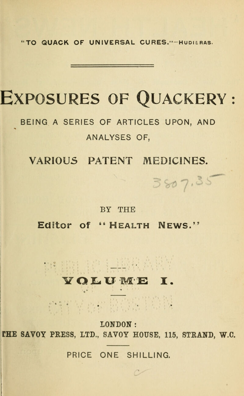 Exposures of Quackery : BEING A SERIES OF ARTICLES UPON, AND ANALYSES OF, VARIOUS PATENT MEDICINES. BY THE Editor of  Health News. 3 >r/?i, ;—rr.'','. w\^ iroi;-xj-M[-E I. '€^ > LONDON : FEE SAVOY PRESS, LTD., SAVOY HOUSE, 115, STRAND, W.C.