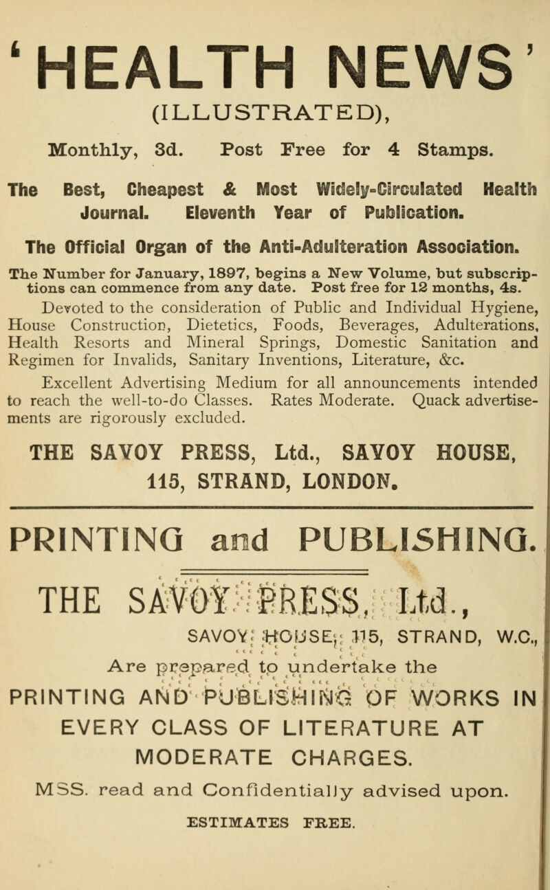 'HEALTH NEWS' (ILLUSTRATED), Monthly, 3d. Post Free for 4 Stamps. The Best, Cheapest & Most Widel^-Oircyiated Health Journal. Eleventh Year of Pyblloation. The Official Organ of the Anti-Acfylteration Association. The Number for January, 1897, begins a New Volume, but subscrip- tions can commence from any date. Post free for 12 months, 4s. Devoted to the consideration of Public and Individual Hygiene, House Construction, Dietetics, Foods, Beverages, Adulterations, Health Resorts and Mineral Springs, Domestic Sanitation and Regimen for Invalids, Sanitary Inventions, Literature, &c. Excellent Advertising Medium for all announcements intended to reach the well-to-do Classes. Rates Moderate. Quack advertise- ments are rigorously excluded. THE SAVOY PRESS, Ltd., SAYOY HOUSE, 115, STRAND, LONDON. PRINTING and PUBLISHING. THE SAVOf>il^RESS, Ltd., SAVOV; IHOIJSEj; .115, STRAND, W.C, Are prep3,recl, tp undertake the PRINTING AND hulBLlSitlirijii^ OF WORKS IN EVERY CLASS OF LITERATURE AT MODERATE CHARGES. MSS. read and ConfidentialJy advised upon. ESTIMATES FREE.