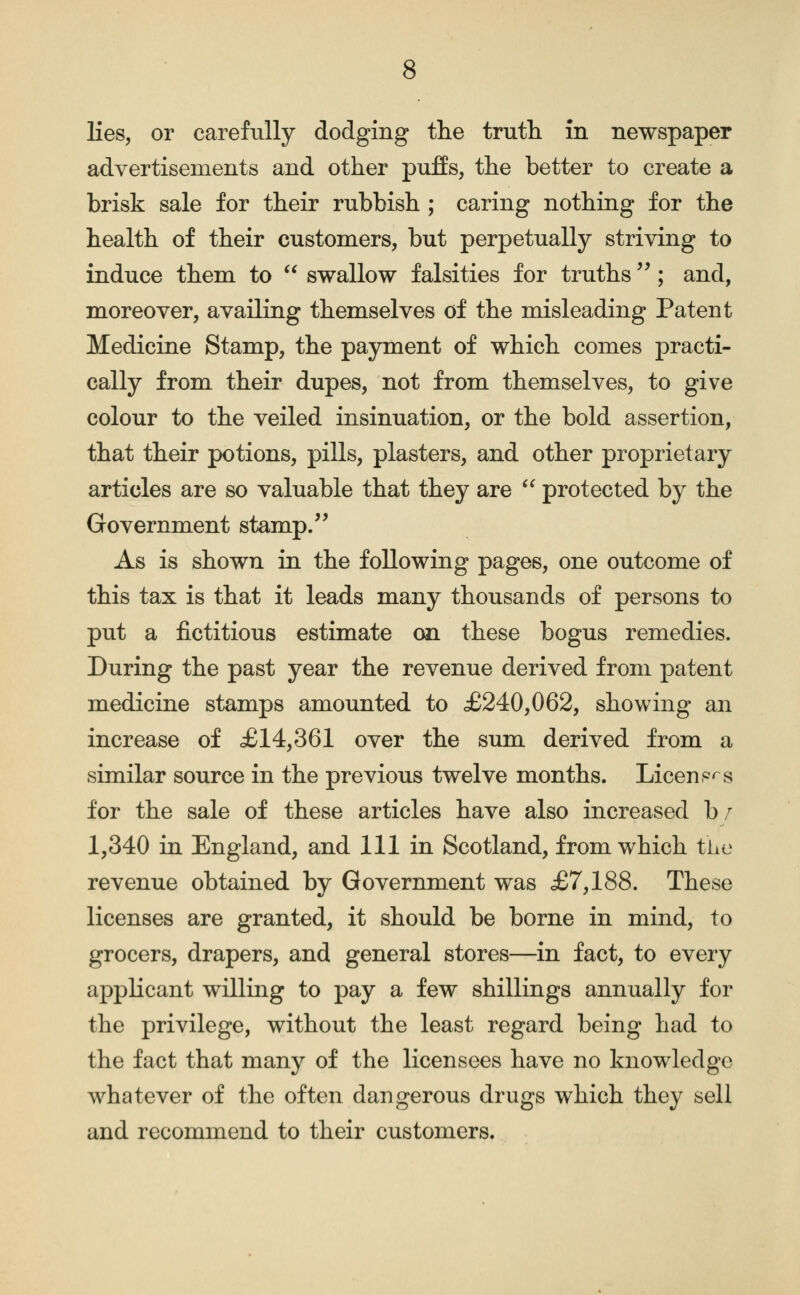 lies, or carefully dodging the truth in newspaper advertisements and other pufEs, the better to create a brisk sale for their rubbish ; caring nothing for the health of their customers, but perpetually striving to induce them to swallow falsities for truths ^^; and, moreover, availing themselves of the misleading Patent Medicine Stamp, the payment of which comes practi- cally from their dupes, not from themselves, to give colour to the veiled insinuation, or the bold assertion, that their potions, pills, plasters, and other proprietary articles are so valuable that they are protected by the Government stamp. As is shown in the following pages, one outcome of this tax is that it leads many thousands of persons to put a fictitious estimate on these bogus remedies. During the past year the revenue derived from patent medicine stamps amounted to £240,062, showing an increase of .£14,361 over the sum derived from a similar source in the previous twelve months. Licenp^s for the sale of these articles have also increased b r 1,340 in England, and 111 in Scotland, from which tLe revenue obtained by Government was £7,188. These licenses are granted, it should be borne in mind, to grocers, drapers, and general stores—in fact, to every applicant willing to pay a few shillings annually for the privilege, without the least regard being had to the fact that many of the licensees have no knowledge whatever of the often dangerous drugs which they sell and recommend to their customers.