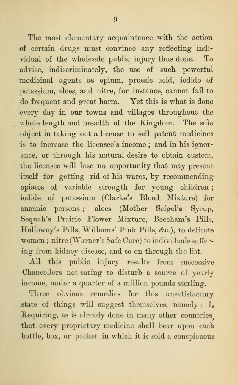 The most elementary acquaintance with, the action of certain drugs must convince any reflecting indi- yidual of the wholesale public injury thus done. To advise, indiscriminately, the use of such powerful medicinal agents as opium, prussic acid, iodide of potassium, aloes, and nitre, for instance, cannot fail to do frequent and great harm. Yet this is what is done every day in our towns and villages throughout the A\'hole length and breadth of the Kingdom. The sole object in taking out a license to sell patent medicines is to increase the licensee's income; and in his ignor- ance, or through his natural desire to obtain custom, the licensee will lose no opportunity that may present itself for getting rid of his wares, by recommending opiates of variable strength for young children ; iodide of potassium (Clarke's Blood Mixture) for ansGmic persons ; aloes (Mother Seigel's Syruj), Sequah's Prairie Flower Mixture, Beecham's Pills, HoUoway's Pills, Williams' Pink Pills, &c.), to delicate women ; nitre (Warner's Safe Cure) to individuals suffer- ing from kidney disease, and so on through the list. All this public injury results from successive Chancellors not caring to disturb a source of yearly income, under a quarter of a million pounds sterling. Three obvious remedies for this unsatisfactory state of things will suggest themselves, namely : 1, Pequiring, as is already done in many other countries that, every proprietary medicine shall bear upon each bottle, box, or packet in which it is sold a conspicuous