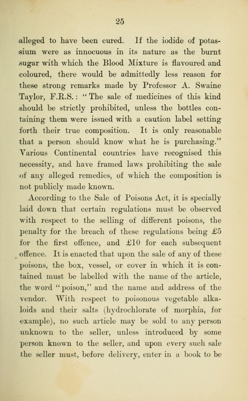 •alleged to have been cured. If the iodide of potas- sium were as innocuous in its nature as the burnt sugar with which the Blood Mixture is flavoured and coloured, there would be admittedly less reason for these strong remarks made by Professor A. Swaine Taylor, F.R.S.: '' The sale of medicines of this kind should be strictly prohibited, unless the bottles con- taining them were issued with a caution label setting forth their true composition. It is only reasonable that a person should know what he is purchasing.'' Various Continental countries have recognised this necessity, and have framed laws prohibiting the sale of any alleged remedies, of which the composition is not publicly made known. According to the Sale of Poisons Act, it is specially laid down that certain regulations must be observed with respect to the selling of different poisons, the penalty for the breach of these regulations being £5 for the first offence, and £10 for each subsequent offence. It is enacted that upon the sale of any of these poisons, the box, vessel, or cover in which it is con- tained must be labelled with the name of the article, the word '^poison, and the name and address of the vendor. AVith respect to poisonous vegetable alka- loids and their salts (hydrochlorate of morphia, for example), no such article may be sold to any person unknown to the seller, unless introduced by some person known to the seller, and upon every svich sale the seller must, before delivery, enter in a book to be