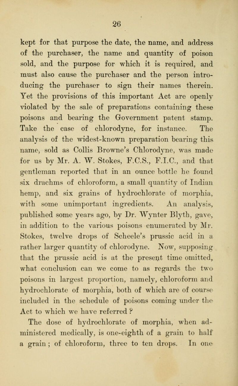 kept for that purpose the date, the name, and address of the purchaser, the name and quantity of poison sold, and the purpose for which it is required, and must also cause the purchaser and the person intro- ducing the purchaser to sign their names therein. Yet the provisions of this important Act are openly violated by the sale of preparations containing these poisons and bearing the Government patent stamp. Take the case of chlorodyne, for instance. The analysis of the widest-known preparation bearing this name, sold as CoUis Browne's Chlorodyne, was made for us by Mr. A. W. Stokes, F.C.S., F.I.C., and that gentleman reported that in an ounce bottle he found six drachms of chloroform, a small quantity of Indian hemp, and six grains of hydrochlorate of morphia, with some unimportant ingredients. An analysis, published some years ago, by Dr. Wynter Blyth, gave, in addition to the various poisons enumerated by Mr. Stokes, twelve drops of Scheele's prussic acid in a rather larger quantity of chlorodyne. Now, supposing that the prussic acid is at the present time omitted, what conclusion can we come to as regards the two poisons in largest proportion, namely, chloroform and hydrochlorate of morphia, both of which are of course included in the schedule of poisons coming under the Act to which we have referred ? The dose of hydrochlorate of morphia, when ad- ministered medically, is one-eighth of a grain to half a grain ; of chloroform, three to ten drops. In one