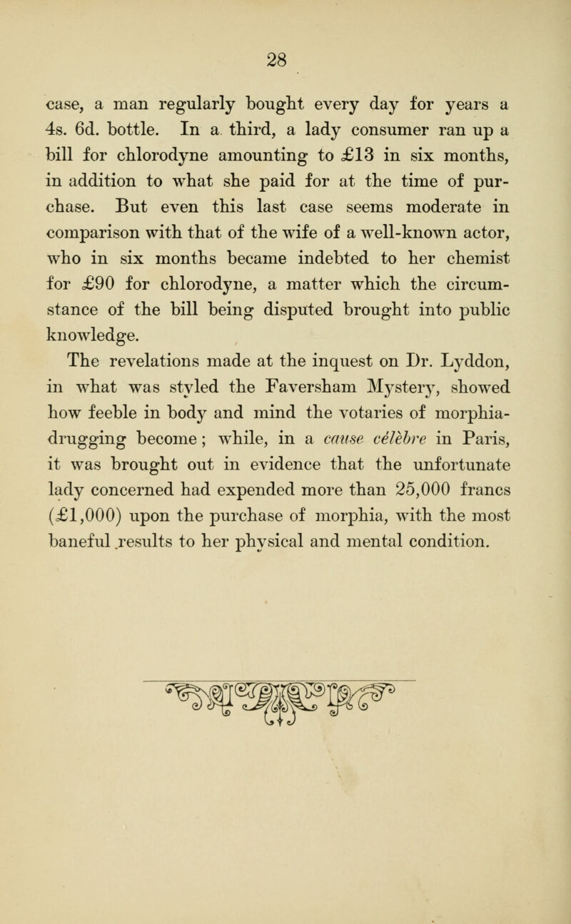 case, a man regularly bought every day for years a 4s. 6d. bottle. In a tbird, a lady consumer ran up a bill for cblorodyne amounting to £13 in six montbs, in addition to what she paid for at the time of pur- chase. But even this last case seems moderate in comparison with that of the wife of a well-known actor, who in six months became indebted to her chemist for £90 for chlorodyne, a matter which the circum- stance of the bill being disputed brought into public knowledge. The revelations made at the inquest on Dr. Lyddon, in what was styled the Faversham Mystery, showed how feeble in body and mind the votaries of morphia- drugging become; while, in a cause celehre in Paris, it was brought out in evidence that the unfortunate lady concerned had expended more than 25,000 francs (£1,000) upon the purchase of morphia, with the most baneful results to her physical and mental condition.