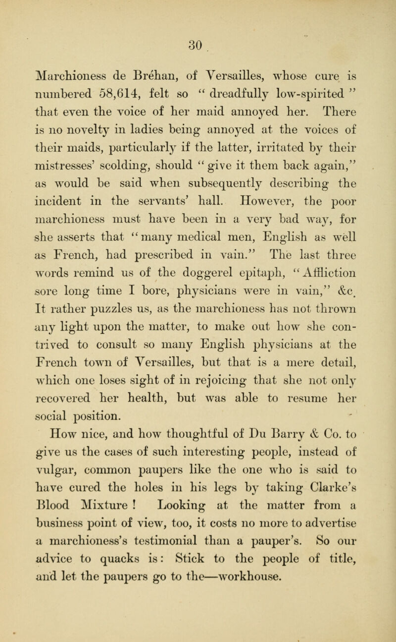 Marchioness de Brehan, of Versailles, whose cure is numbered 58,614, felt so '^ dreadfully low-spirited ^^ that even the voice of her maid annoyed her. There is no novelty in ladies being annoyed at the voices of their maids, particularly if the latter, irritated by their mistresses' scolding, should ''give it them back again, as would be said when subsequently describing the incident in the servants' hall. However, the poor marchioness must have been in a very bad way, for she asserts that *'many medical men, English as well as French, had prescribed in vain.'' The last three words remind us of the doggerel epitaph, ''Affliction sore long time I bore, physicians were in vain, &c. It rather puzzles us, as the marchioness has not thrown any light upon the matter, to make out how she con- trived to consult so many English physicians at the French town of Versailles, but that is a mere detail, which one loses sight of in rejoicing that she not only recovered her health, but was able to resume her social position. How nice, and how thoughtful of Du Barry & Co. to give us the cases of such interesting people, instead of vulgar, common paupers like the one who is said to have cured the holes in his legs by taking Clarke's Blood Mixture ! Looking at the matter from a business point of view, too, it costs no more to advertise a marchioness's testimonial than a pauper's. So our advice to quacks is: Stick to the people of title, and let the paupers go to the—workhouse.