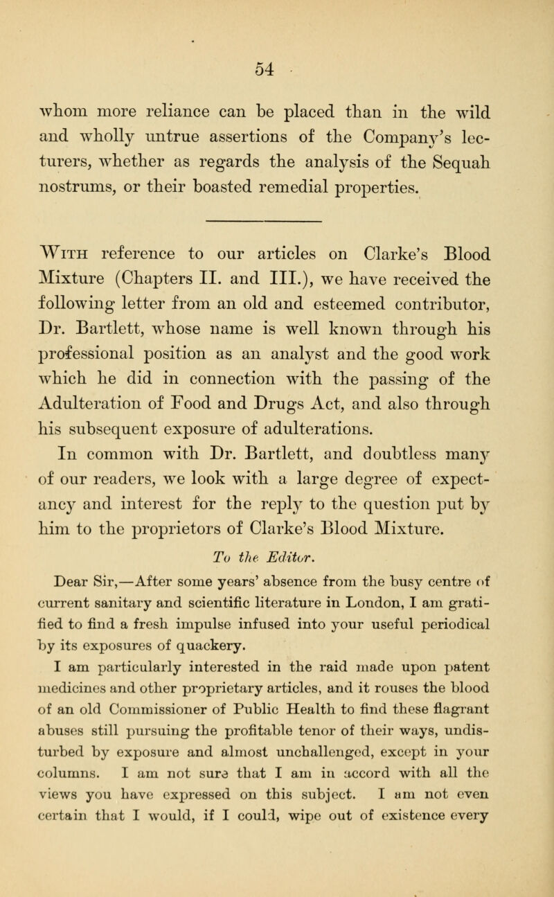 whom more reliance can be placed than in the wild and wholly untrue assertions of the Company^s lec- turers, whether as regards the analysis of the Sequah nostrums, or their boasted remedial properties. With reference to our articles on Clarke's Blood Mixture (Chapters II. and III.), we have received the following letter from an old and esteemed contributor, Dr. Bartlett, whose name is well known through his professional position as an analyst and the good work which he did in connection with the passing of the Adulteration of Food and Drugs Act, and also through his subsequent exposure of adulterations. In common with Dr. Bartlett, and doubtless many of our readers, we look with a large degree of expect- ancy and interest for the reply to the question put by him to the proprietors of Clarke's Blood Mixture. To the Editor, Dear Sir,—After some years' absence from the busy centre of current sanitary and scientific literature in London, I am grati- fied to find a fresh impulse infused into your useful periodical by its exposures of quackery. I am particularly interested in the raid made upon patent medicines and other proprietary articles, and it rouses the blood of an old Commissioner of Public Health to find these flagrant abuses still pursuing the profitable tenor of their ways, undis- turbed by exposure and almost unchallenged, except in your columns. I am not sure that I am in accord with all the views you have expressed on this subject. I am not even certain that I would, if I could, wipe out of existence every