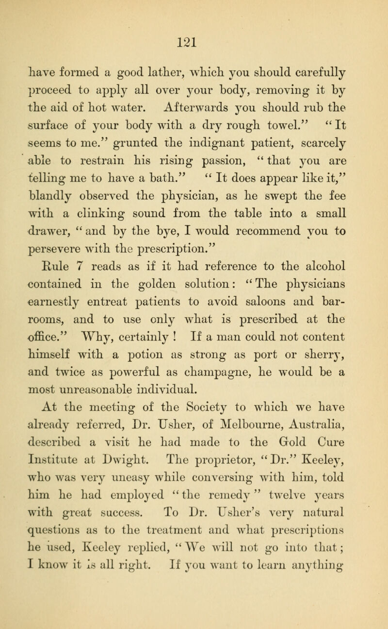 liave formed a good lather, whicli you should carefully proceed to apply all over your body, removing it by the aid of hot water. Afterwards you should rub the surface of your body with a dry rough towel/^ '' It seems to me.'^ grunted the indignant patient, scarcely able to restrain his rising passion, '* that you are telling me to have a bath/' '' It does appear like it, blandly observed the physician, as he swept the fee with a clinking sound from the table into a small drawer, '' and by the bye, I would recommend you to persevere wdth the prescription. Rule 7 reads as if it had reference to the alcohol contained in the golden solution: '' The physicians earnestly entreat patients to avoid saloons and bar- rooms, and to use only what is prescribed at the office. Why, certainly ! If a man could not content himself with a potion as strong as port or sherry, and twice as powerful as champagne, he would be a most unreasonable individual. At the meeting of the Society to which we have already referred. Dr. Usher, of Melbourne, Australia, described a visit he had made to the Gold Cure Institute at Dwight. The proj)rietor, **Dr. Keeley, who was very uneasy while conversing Avith him, told him he had employed ''the remedy twelve years with great success. To Dr. Usher's very natural questions as to the treatment and what prescriptions he used, Keeley replied, ''We will not go into that; I know it is all right. If you want to learn anytliing