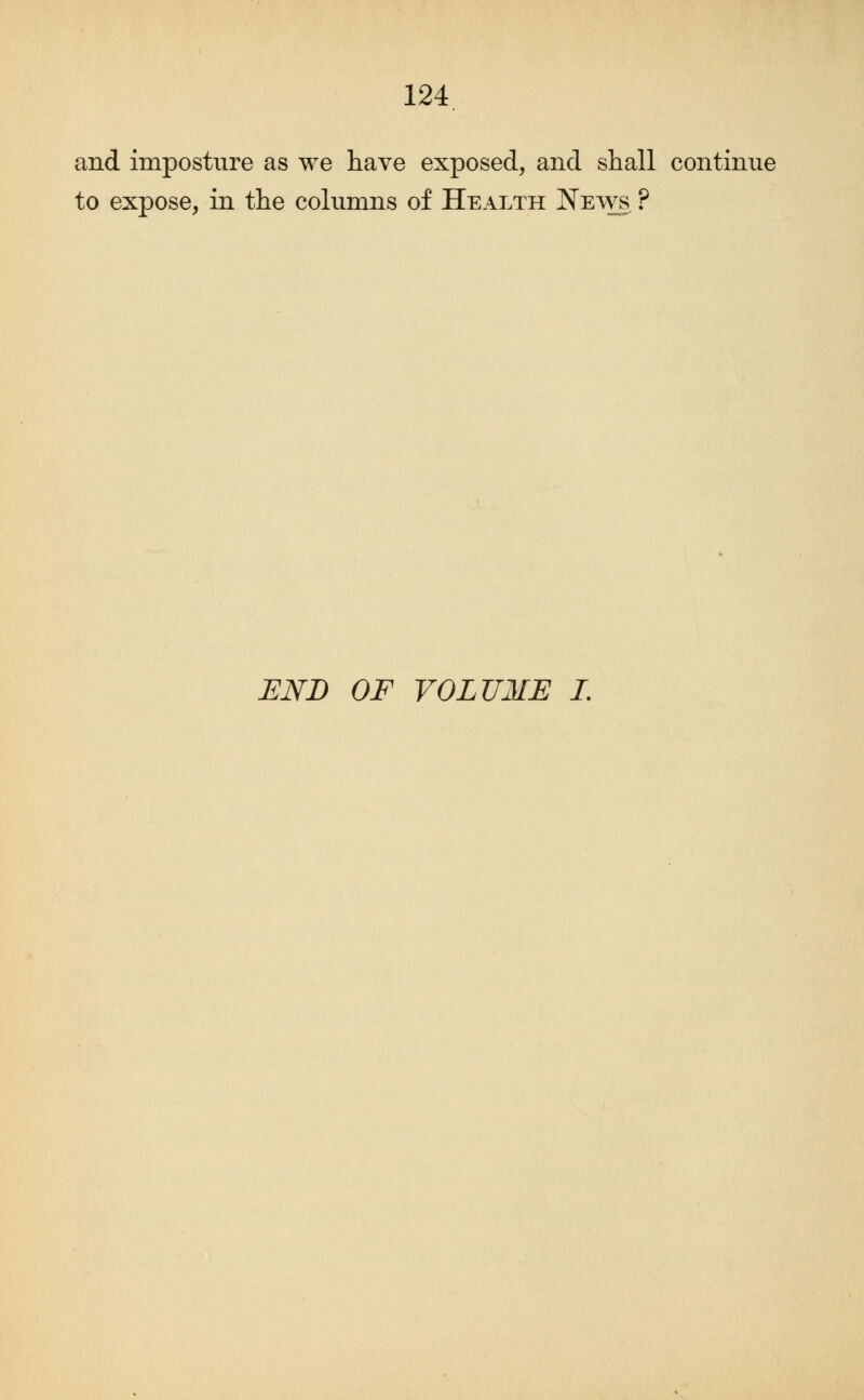 and imposture as we have exposed, and shall continue to expose, in the columns of Health News ? END OF VOLUME I.