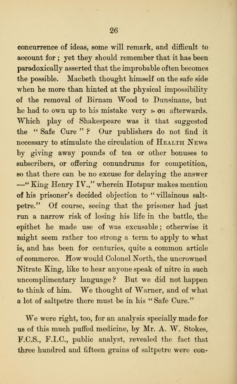 concurrence of ideas, some will remark, and difficult to account for ; yet they should remember that it has been paradoxically asserted that the improbable often becomes the possible. Macbeth thought himself on the safe side when he more than hinted at the physical impossibility of the removal of Birnam Wood to Dunsinane, but he had to own up to his mistake very st on afterwards. Which play of Shakespeare was it that suggested the ** Safe Cure  ? Our publishers do not find it necessary to stimulate the circulation of Health News by giving away pounds of tea or other bonuses to subscribers, or ofEering conundrums for competition, so that there can be no excuse for delaying the answer — King Henry IV., wherein Hotspur makes mention of his prisoner's decided objection to *^ villainous salt- petre. Of course, seeing that the prisoner had just run a narrow risk of losing his life in the battle, the epithet he made use of was excusable; otherwise it might seem rather too strong a term to apply to what is, and has been for centuries, quite a common article of commerce. How would Colonel North, the uncrowned Nitrate King, like to hear anyone speak of nitre in such uncomplimentary language ? But we did not happen to think of him. We thought of Warner, and of what a lot of saltpetre there must be in his *' Safe Cure. We were right, too, for an analysis specially made for us of this much pufied medicine, by Mr. A. W. Stokes, F.C.S., F.I.C., public analyst, revealed the fact that three hundred and fifteen grains of saltpetre were con-