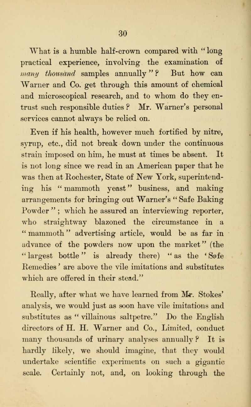 What is a humble half-crown compared with '4ong practical experience, involving the examination of mani) tJwusand samples annually ? But how can Warner and Co. get through this amount of chemical and microscopical research, and to whom do they en- trust such responsible duties ? Mr. Warner's personal services cannot always be relied on. Even if his health, however much fortified by nitre, syrup, etc., did not break down under the continuous strain imposed on him, he must at times be absent. It is not long since we read in an American paper that he was then at Rochester, State of New York, superintend- ing his '^ mammoth yeast business, and making arrangements for bringing out Warner's **Safe Baking Powder  ; which he assured an interviewing reporter, who straightway blazoned the circumstance in a ^' mammoth advertising article, would be as far in advance of the powders now upon the market (the *'largest bottle is already there) *'as the SS^fe Remedies' are above the vile imitations and substitutes which are offered in their stead. Really, after what we have learned from M^. Stokes' analysis, we would just as soon have vile imitations and substitutes as  villainous saltpetre. Do the English directors of H. H. Warner and Co., Limited, conduct many thousands of urinary analyses annually ? It is hardly likely, we should imagine, that they would undertake scientific experiments on such a gigantic scale. Certainly not, and, on looking through the