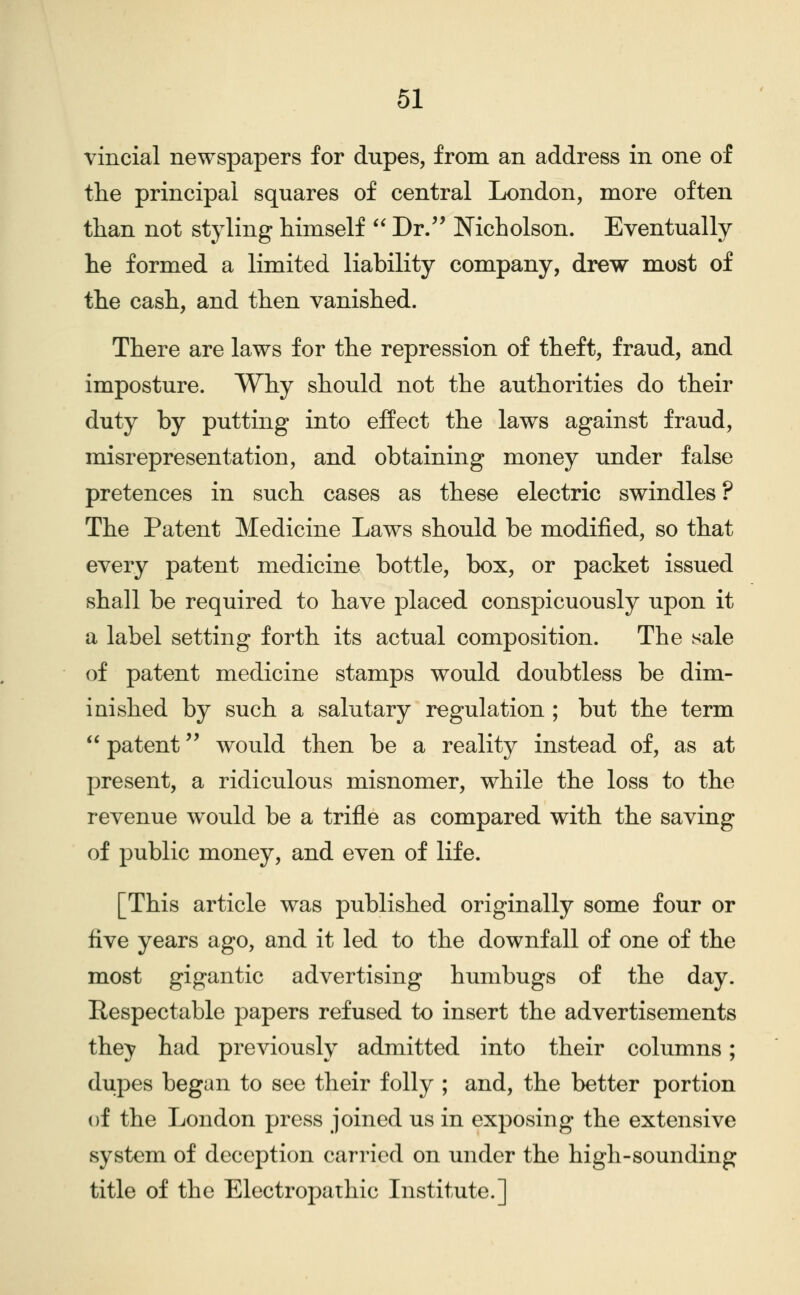 vincial newspapers for dupes, from an address in one of the principal squares of central London, more often than not styling himself  Dr/' Nicholson. Eventually he formed a limited liability company, drew most of the cash, and then vanished. There are laws for the repression of theft, fraud, and imposture. Why should not the authorities do their duty by putting into effect the laws against fraud, misrepresentation, and obtaining money under false pretences in such cases as these electric swindles? The Patent Medicine Laws should be modified, so that every patent medicine bottle, box, or packet issued shall be required to have placed conspicuously upon it a label setting forth its actual composition. The isale of patent medicine stamps would doubtless be dim- inished by such a salutary regulation ; but the term  patent would then be a reality instead of, as at present, a ridiculous misnomer, while the loss to the revenue would be a trifle as compared with the saving of public money, and even of life. [This article was published originally some four or five years ago, and it led to the downfall of one of the most gigantic advertising humbugs of the day. Respectable papers refused to insert the advertisements they had previously admitted into their columns; dupes began to see their folly ; and, the better portion of the London press joined us in exposing the extensive system of deception carried on under the high-sounding title of the Electropathic Institute.]