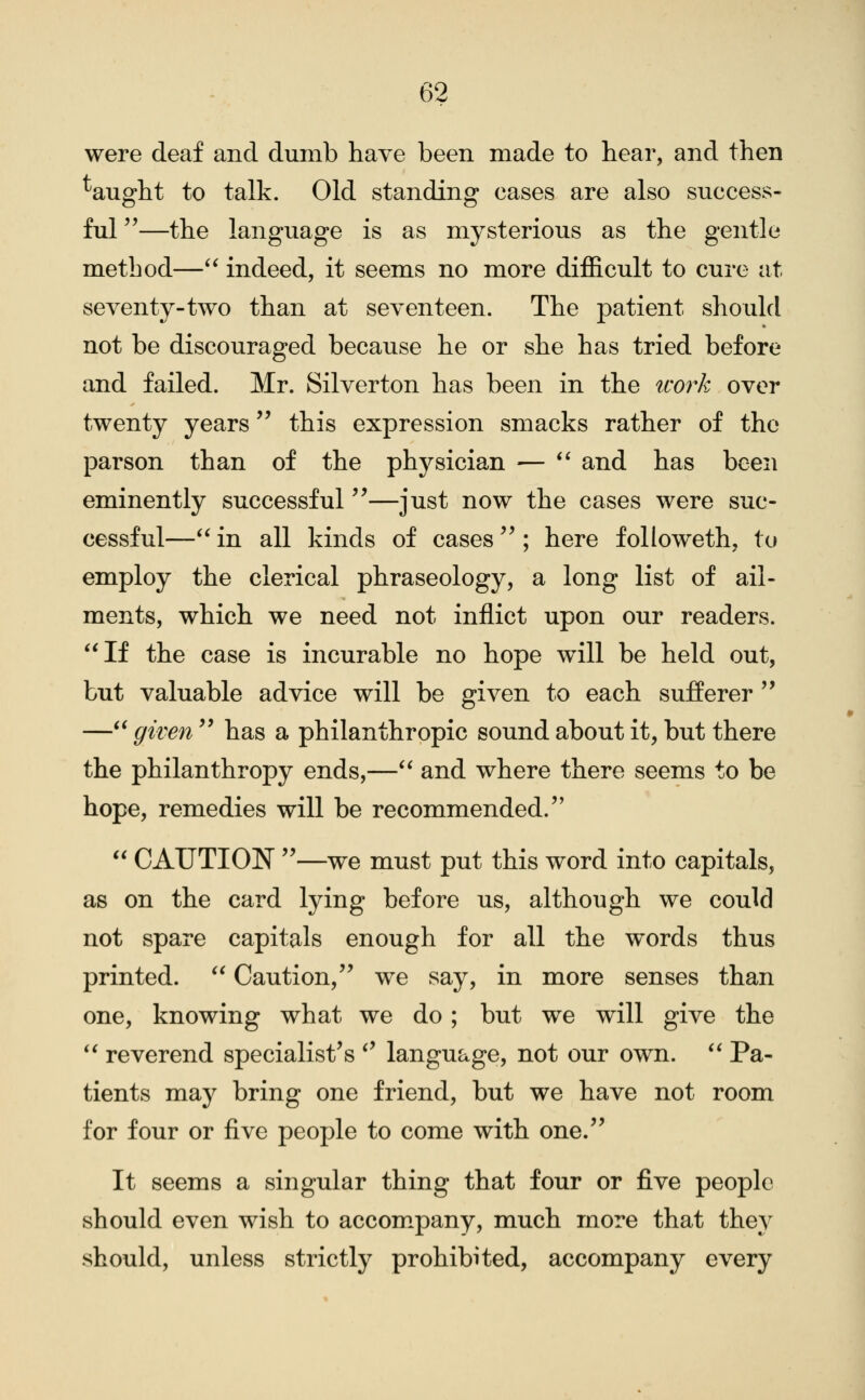 were deaf and dumb have been made to hear, and then ^aught to talk. Old standing cases are also success- ful —the language is as mysterious as the gentle method— indeed, it seems no more difficult to cure at seventy-two than at seventeen. The patient should not be discouraged because he or she has tried before and failed. Mr. Silverton has been in the icork over twenty years this expression smacks rather of the parson than of the physician — ** and has been eminently successful—just now the cases were suc- cessful—'* in all kinds of cases ^^; here followeth, to employ the clerical phraseology, a long list of ail- ments, which we need not inflict upon our readers. If the case is incurable no hope will be held out, but valuable advice will be given to each sufferer '' — given  has a philanthropic sound about it, but there the philanthropy ends,— and where there seems to be hope, remedies will be recommended.  CAUTION —we must put this word into capitals, as on the card lying before us, although we could not spare capitals enough for all the words thus printed.  Caution, we say, in more senses than one, knowing what we do; but we will give the *' reverend specialist's *' language, not our own. *' Pa- tients may bring one friend, but we have not room for four or five people to come with one. It seems a singular thing that four or five people should even wish to accom^pany, much more that they should, unless strictly prohibited, accompany every