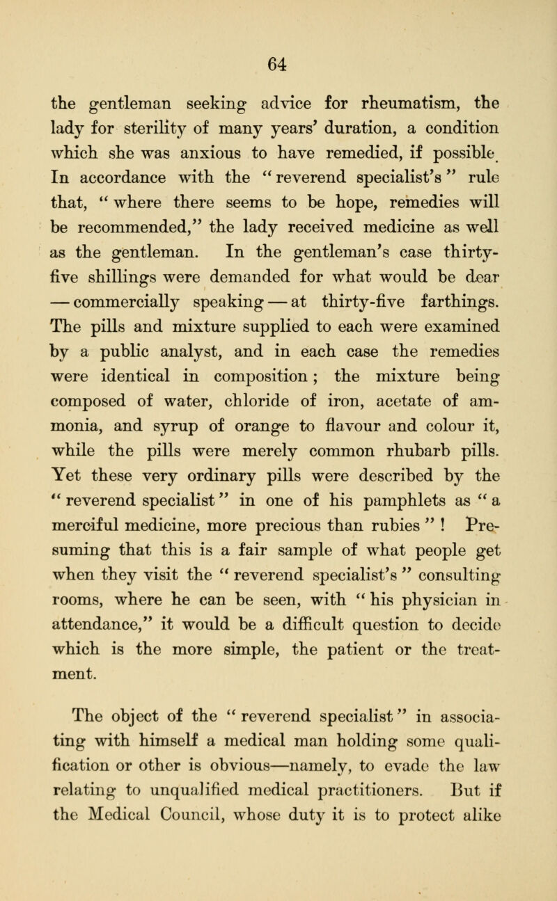 the gentleman seeking advice for rheumatism, the lady for sterility of many years' duration, a condition which she was anxious to have remedied, if possible In accordance with the  reverend specialist's'' rule that, ** where there seems to be hope, remedies will be recommended,'' the lady received medicine as well as the gentleman. In the gentleman's case thirty- five shillings were demanded for what would be dear — commercially speaking — at thirty-five farthings. The pills and mixture supplied to each were examined by a public analyst, and in each case the remedies were identical in composition; the mixture being composed of water, chloride of iron, acetate of am- monia, and syrup of orange to fiavour and colour it, while the pills were merely common rhubarb pills. Yet these very ordinary pills were described by the *' reverend specialist in one of his pamphlets as  a merciful medicine, more precious than rubies  ! Pre- suming that this is a fair sample of what people get when they visit the *' reverend specialist's  consulting rooms, where he can be seen, with *^ his physician in attendance, it would be a difficult question to decide which is the more simple, the patient or the treat- ment. The object of the ** reverend specialist in associa- ting with himself a medical man holding some quali- fication or other is obvious—namely, to evade the law relating to unqualified medical practitioners. But if the Medical Council, whose duty it is to protect alike