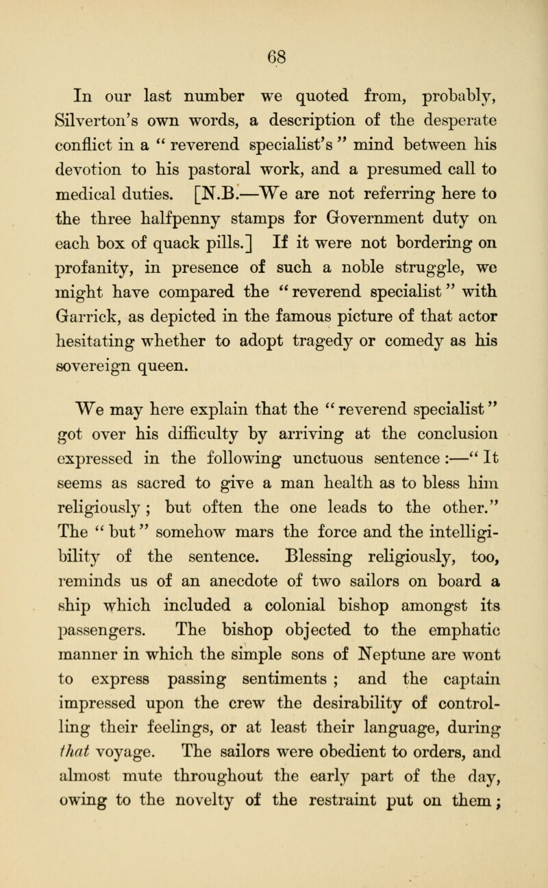 In our last number we quoted from, probably, Silverton's own words, a description of the desperate conflict in a  reverend specialist's'' mind between his devotion to bis pastoral work, and a presumed call to medical duties. [N.B.—We are not referring here to the three halfpenny stamps for Government duty on each box of quack pills.] If it were not bordering on profanity, in presence of such a noble struggle, we might have compared the  reverend specialist with Garrick, as depicted in the famous picture of that actor hesitating whether to adopt tragedy or comedy as his sovereign queen. We may here explain that the  reverend specialist got over his difficulty by arriving at the conclusion expressed in the following unctuous sentence :—** It seems as sacred to give a man health as to bless him religiously ; but often the one leads to the other.'' The '' but'' somehow mars the force and the intelligi- bility of the sentence. Blessing religiously, too, reminds us of an anecdote of two sailors on board a ship which included a colonial bishop amongst its passengers. The bishop objected to the emphatic manner in which the simple sons of Neptune are wont to express passing sentiments ; and the captain impressed upon the crew the desirability of control- ling their feelings, or at least their language, during that voyage. The sailors were obedient to orders, and almost mute throughout the early part of the day, owing to the novelty of the restraint put on them;