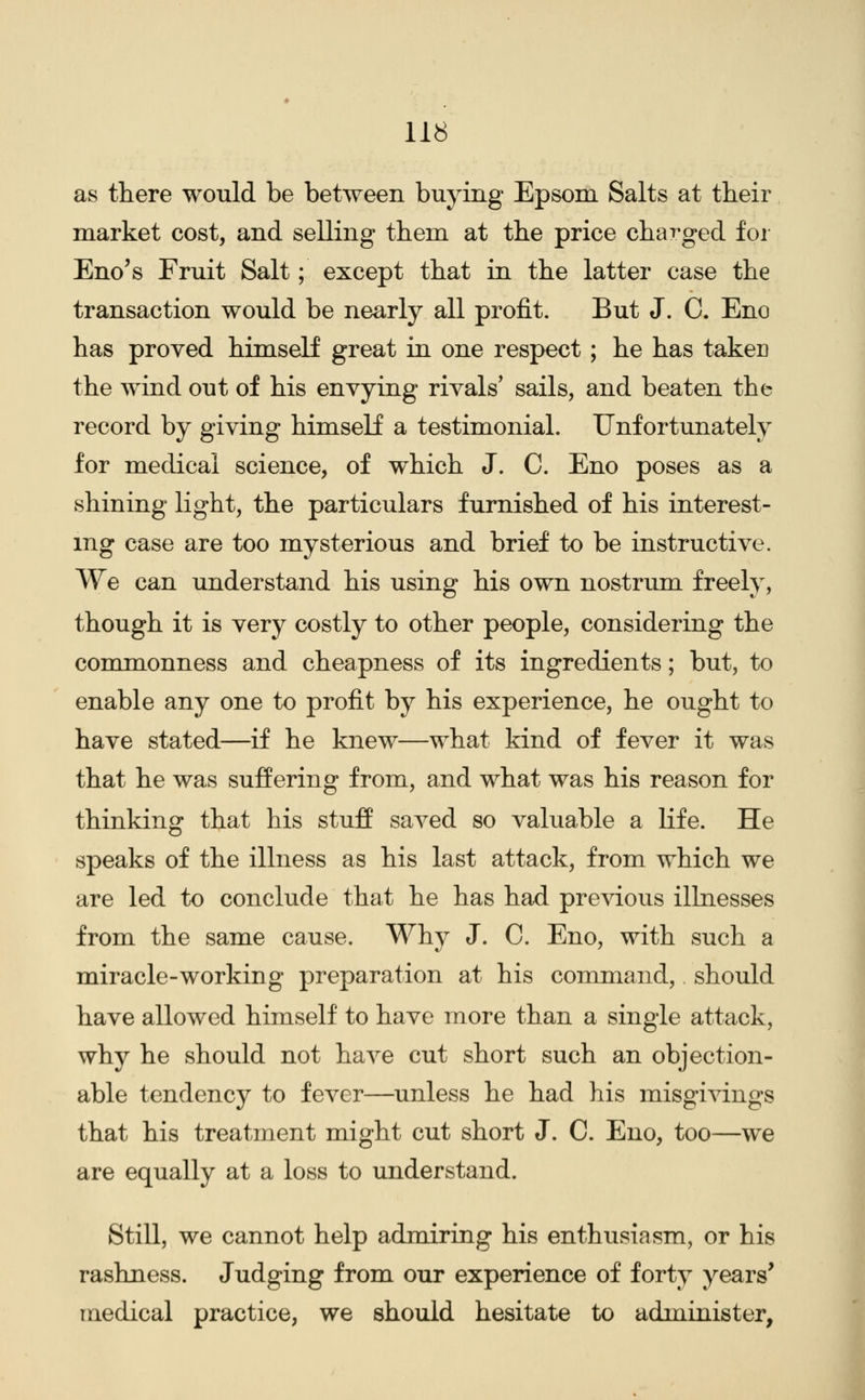 as there would be between buying Epsom Salts at their market cost, and selling them at the price charged for Eno's Fruit Salt; except that in the latter case the transaction would be nearly all profit. But J. C. Eno has proved himself great in one respect ; he has taker the wind out of his envying rivals' sails, and beaten the record by giving himself a testimonial. Unfortunately for medical science, of which J. C. Eno poses as a shining light, the particulars furnished of his interest- ing case are too mysterious and brief to be instructive. We can understand his using his own nostrum freely, though it is very costly to other people, considering the commonness and cheapness of its ingredients; but, to enable any one to profit by his experience, he ought to have stated—if he knew—what kind of fever it was that he was suffering from, and what was his reason for thinking that his stuff saved so valuable a life. He speaks of the illness as his last attack, from which we are led to conclude that he has had previous illnesses from the same cause. Why J. C. Eno, with such a miracle-working preparation at his command, should have allowed himself to have more than a single attack, why he should not have cut short such an objection- able tendency to fever—unless he had his misgivings that his treatment might cut short J. C. Eno, too—we are equally at a loss to understand. Still, we cannot help admiring his enthusiasm, or his rashness. Judging from our experience of forty years' medical practice, we should hesitate to administer,