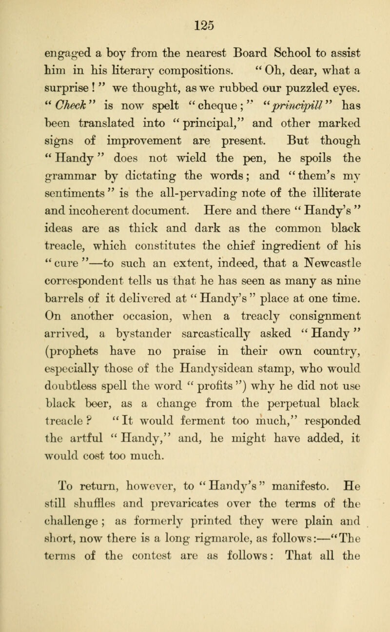 engaged a boy from the nearest Board School to assist him in his literary compositions.  Oh, dear, what a surprise !'' we thought, as we rubbed our puzzled eyes.  Check '* is now spelt  cheque ; '* ^'principiU  has been translated into  principal,^' and other marked signs of improvement are present. But though  Handy does not wield the pen, he spoils the grammar by dictating the words; and ^* them's my sentiments  is the all-pervading note of the illiterate and incoherent document. Here and there ** Handy's '^ ideas are as thick and dark as the common black treacle, which constitutes the chief ingredient of his  cure ''—to such an extent, indeed, that a Newcastle correspondent tells us that he has seen as many as nine barrels of it delivered at ^' Handy's  place at one time. On another occasion, when a treacly consignment arrived, a bystander sarcastically asked '^ Handy '* (prophets have no praise in their own country, especially those of the Handysidean stamp, who would doubtless spell the word '' profits ) why he did not use black beer, as a change from the perpetual black treacle ? ''It would ferment too much, responded the artful ''Handy, and, he might have added, it would cost too much. To return, however, to Handy's manifesto. He still shuffles and prevaricates over the terms of the challenge ; as formerly printed they were plain and short, now there is a long rigmarole, as follows:—The terms of the contest are as follows: That all the