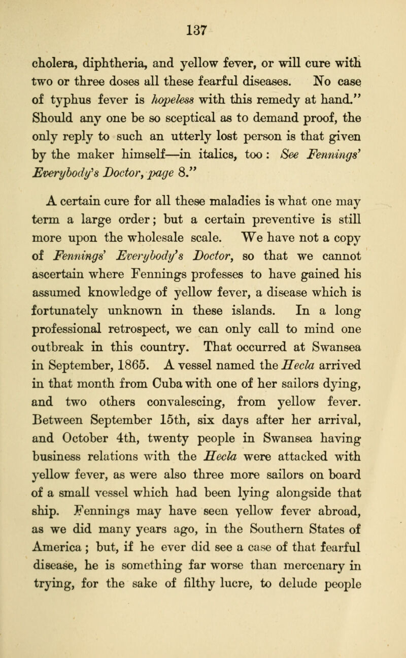 cholera, diphtheria, and yellow fever, or will cure with two or three doses all these fearful disea^s. No cases of typhus fever is hopeless with this remedy at hand. Should any one be so sceptical as to demand proof, the only reply to such an utterly lost person is that given by the maker himself—in itaKcs, too: See Fennings^ Everybody's Doctor^ page 8/^ A certain cure for all these maladies is what one may term a large order; but a certain preventive is still more upon the wholesale scale. We have not a copy of Fennings' Evm^ybody^s Doctor^ so that we cannot ascertain where Fennings professes to have gained his assimied knowledge of yellow fever, a disease which is fortunately unknown in these islands. In a long professional retrospect, we can only call to mind one outbreak in this country. That occurred at Swansea in September, 1865. A vessel named the Hecla arrived in that month from Cuba with one of her sailors dying, and two others convalescing, from yellow fever. Between September 15th, six days after her arrival, and October 4th, twenty people in Swansea having business relations with the Hecla were attacked with yellow fever, as were also three more sailors on board of a small vessel which had been lying alongside that ship. Jennings may have seen yellow fever abroad, as we did many years ago, in the Southern States of America ; but, if he ever did see a case of that fearful disease, he is something far worse than mercenary in trying, for the sake of filthy lucre, to delude people