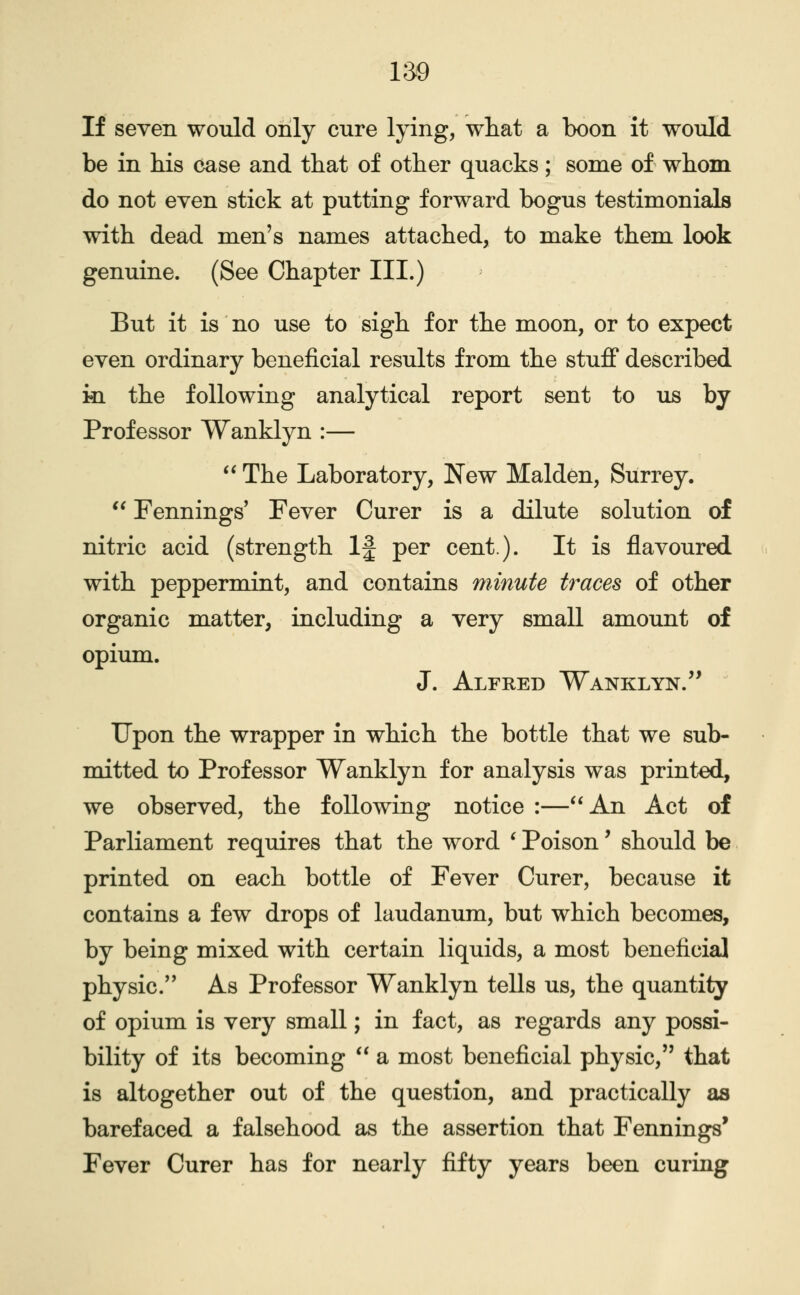 If seven would only cure lying, wtat a boon it would be in his case and that of other quacks; some of whom do not even stick at putting forward bogus testimonials with dead men's names attached, to make them look genuine. (See Chapter III.) But it is no use to sigh for the moon, or to expect even ordinary beneficial results from the stuff described m the following analytical report sent to us by Professor Wanklyn :—  The Laboratory, New Maiden, Surrey. *' Fennings' Fever Curer is a dilute solution of nitric acid (strength If per cent). It is flavoured with peppermint, and contains minute traces of other organic matter, including a very small amount of opium. J. Alfred Wanklyn.'* Upon the wrapper in which the bottle that we sub- mitted to Professor Wanklyn for analysis was printed, we observed, the following notice :—An Act of Parliament requires that the word ^ Poison' should be printed on each bottle of Fever Curer, because it contains a few drops of laudanum, but which becomes, by being mixed with certain liquids, a most beneficial physic.'' As Professor Wanklyn tells us, the quantity of opium is very small; in fact, as regards any possi- bility of its becoming  a most beneficial physic, that is altogether out of the question, and practically as barefaced a falsehood as the assertion that Fennings' Fever Curer has for nearly fifty years been curing