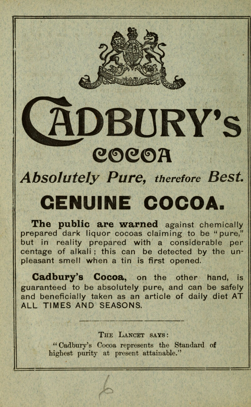 QpBURY's eoeoH Absolutely Pure, therefore Best. GENUINE COCOA. The public are warned against chemically prepared dark liquor cocoas claiming to be **pure, but in reality prepared with a considerable per centage of alkali ; this can be detected by the un- pleasant smell when a tin is first opened. Cadbury's Cocoa, on the other hand, is guaranteed to be absolutely pure, and can be safely and beneficially taken as an article of daily diet AT ALL TIMES AND SEASONS. The Lancet says: Cadbury's Cocoa represents the Standard of highest purity at present attainable.