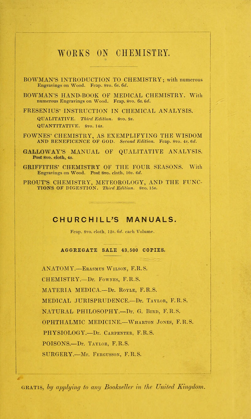 WORKS ON CHEMISTRY. BOWMAN'S INTRODUCTION TO CHEMISTRY; with numerous Engravings on Wood. Fcap. 8vo. 6.s. 6d. BOWMAN'S HAND-BOOK OF MEDICAL CHEMISTRY. With numerous Engravings on Wood. Fcap. 8vo. 6s. Sd. FRESENIUS' INSTRUCTION IN CHEMICAL ANALYSIS. QUALITATIVE. Third Edition. 8vo. 9s. QUANTITATIVE. 8vo. 14s. FOWNES' CHEMISTRY, AS EXEMPLIFYING THE WISDOM AND BENEFICENCE OF GOD. Second Edition. Fcap. 8vo. 4s. 6d. GALLOWAY'S MANUAL OF QUALITATIVE ANALYSIS. Post 8vo. cloth, 4s. GRIFFITHS' CHEMISTRY OF THE FOUR SEASONS. With Engravings on Wood. Post 8vo. cloth, 10s. 6d. PROUT'S CHEMISTRY, METEOROLOGY, AND THE FUNC- TIONS OF DIGESTION. Third Edition. 8vo. 15s. CHURCHILL'S MANUALS. Fcap. 8vo. cloth, 12s. 6rf. each Volume. AGGREGATE SALE 43,500 COPIES. ANATOMY.—Erasmus Wilson, F.R.S. CHEMISTRY.—Dr. Fownes, F.R.S. MATERIA MEDIC A.—Dr. Royle, F.R.S. MEDICAL JURISPRUDENCE.—Dr. Taylor, F.R.S. NATURAL PHILOSOPHY.—Dr. G. Bird, F.R.S. OPHTHALMIC MEDICINE.—Wharton Jones, F.R.S. PHYSIOLOGY.—Dr. Carpenter, F.R.S. POISONS.—Dr. Taylor, F.R.S. SURGERY.—Mr. Fergusson, F.R.S. gratis, by applying to any Bookseller in the United Kingdom.