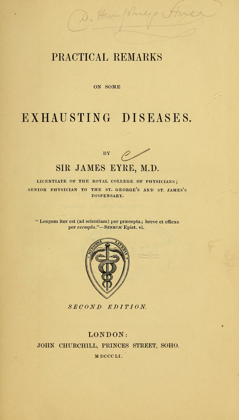 ON SOME EXHAUSTING DISEASES. BY £^ SIR JAMES EYRE, M.D. LICENTIATE OF THE ROYAL COLLEGE Or PHYSICIANS; SENIOR PHYSICIAN TO THE ST. GEORGE'S AND ST. JAMES'S DISPENSARY. Longum iter est (ad scientiam) per prsecepta; breve et efflcax per exempla.—Senec/e Epist. vi. SECOND EDITION. LONDON: JOHN CHURCHILL, PRINCES STREET, SOHO. MDCCCLI.