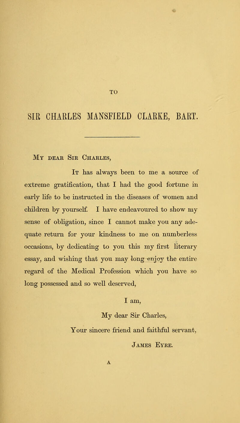 TO SIR CHARLES MANSFIELD CLARKE, BART. My dear Sir Charles, It has always been to me a source of extreme gratification, that I had the good fortune in early life to be instructed in the diseases of women and children by yourself. I have endeavoured to show my sense of obligation, since I cannot make you any ade- quate return for your kindness to me on numberless occasions, by dedicating to you this my first literary essay, and wishing that you may long enjoy the entire regard of the Medical Profession which you have so long possessed and so well deserved, I am, My dear Sir Charles, Your sincere friend and faithful servant, James Eyre.