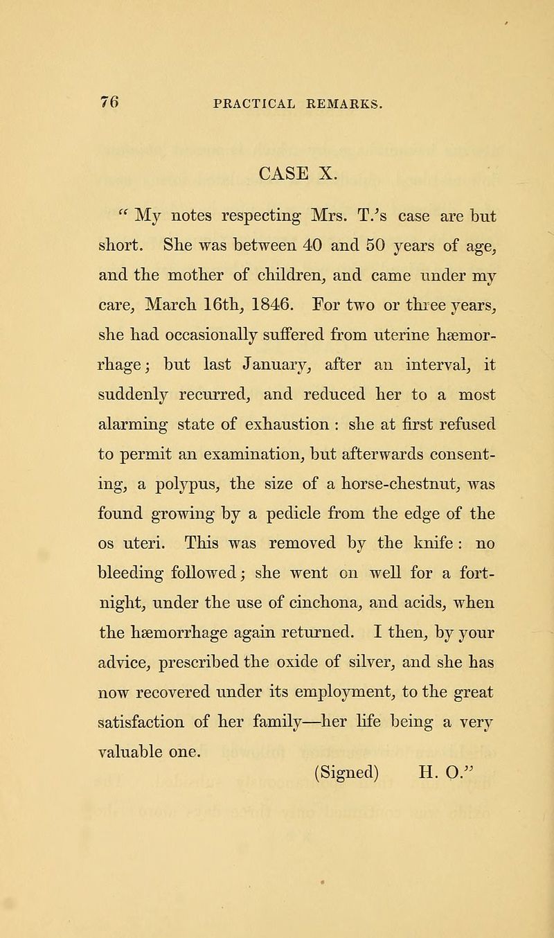 CASE X. My notes respecting Mrs. T/s case are but short. She was between 40 and 50 years of age, and the mother of children, and came under my care, March 16th, 1846. For two or three years, she had occasionally suffered from uterine haemor- rhage ; but last January, after an interval, it suddenly recurred, and reduced her to a most alarming state of exhaustion : she at first refused to permit an examination, but afterwards consent- ing, a polypus, the size of a horse-chestnut, was found growing by a pedicle from the edge of the os uteri. This was removed by the knife : no bleeding followed; she went on well for a fort- night, under the use of cinchona, and acids, when the hsemorrhage again returned. I then, by your advice, prescribed the oxide of silver, and she has now recovered under its employment, to the great satisfaction of her family—her life being a very valuable one. (Signed) H. O.