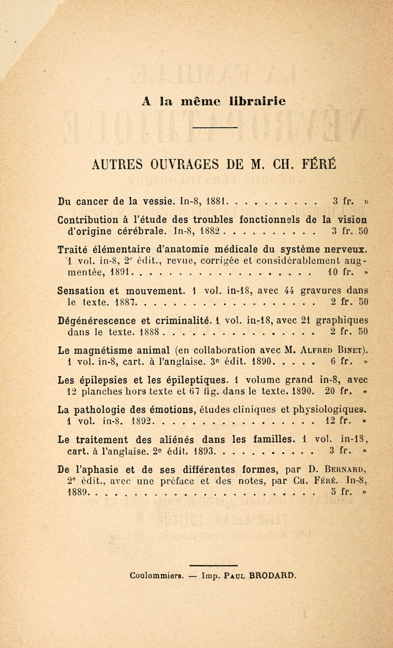 A la même librairie AUTRES OUVRAGES DE M. CH. FËRÉ Du cancer de la vessie. In-8, 1881 3 fr. » Contribution à l'étude des troubles fonctionnels de la vision d'origine cérébrale. In-8, 1882 3 fr. 50 Traité élémentaire d'anatomie médicale du système nerveux. '1 vol. in-8, 2e édit., revue, corrigée et considérablement aug- mentée, 1891 10 fr. » Sensation et mouvement. 1 vol. in-18, avec 44 gravures dans le texte. 1887 2 fr. 50 Dégénérescence et criminalité. 1 vol. in-18, avec 21 graphiques dans le texte. 1888 2 fr. 50 Le magnétisme animal (en collaboration avec M. Alfred Binet). 1 vol. in-8, cart. à l'anglaise. 3e édit. 1890 6 fr. » Les épilepsies et les épileptiques. 1 volume grand in-8, avec 12 planches hors texte et 67 fig. dans le texte. 1890. 20 fr. » La pathologie des émotions, études cliniques et physiologiques. 1 vol. in-8. 1892 12 fr. » Le traitement des aliénés dans les familles. 1 vol. in-18, cart. à l'anglaise. 2e édit. 1893 3 fr. » De l'aphasie et de ses différentes formes, par D. Bernard, 2e édit., avec une préface et des notes, par Ga. Féré. In-8, 1889 5 fr. » Coulommiers. — Imp. Paul BRODARD.