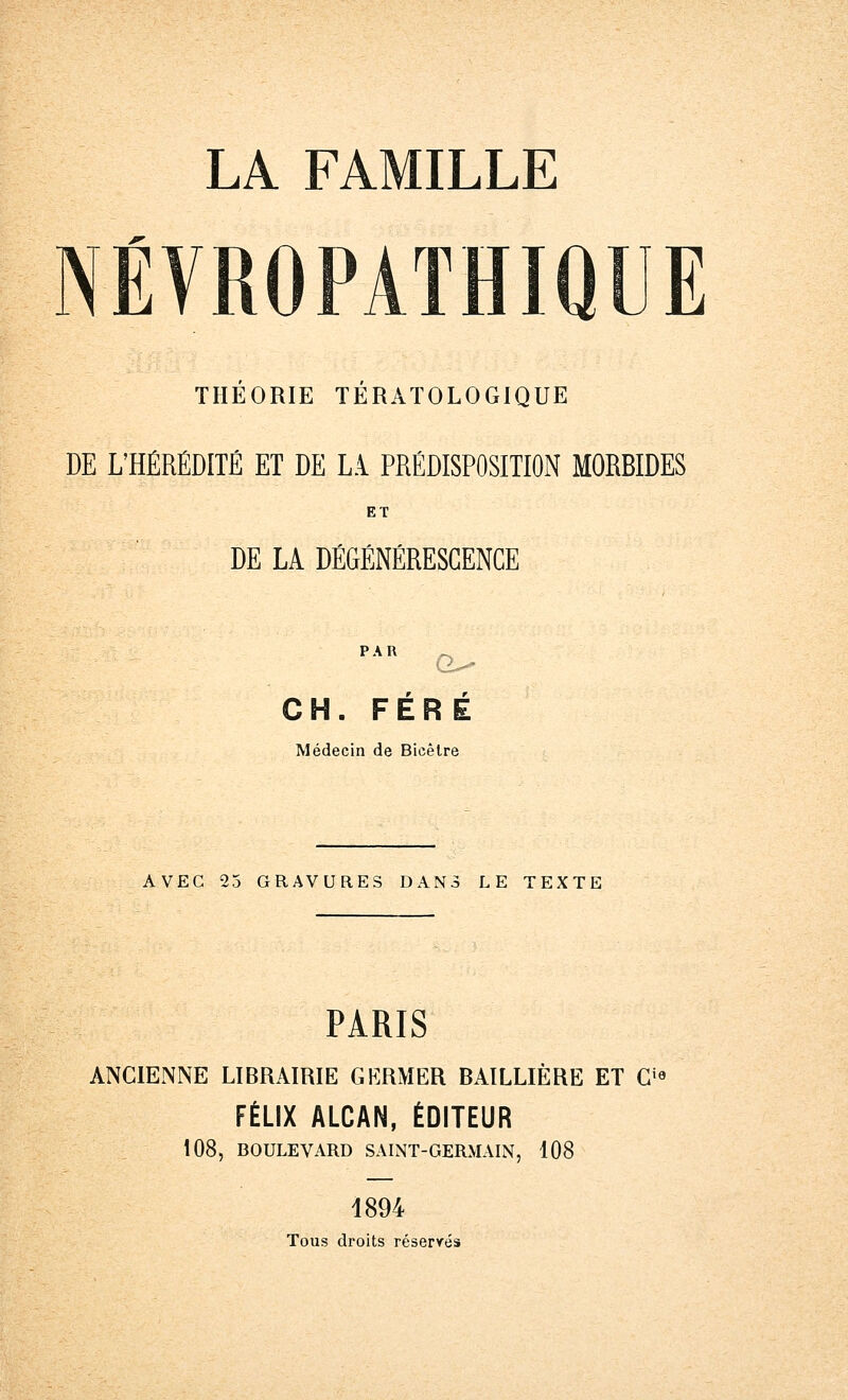 NEVROPATHIQUE THEORIE TERATOLOGIQUE DE L'HÉRÉDITÉ ET DE Là PRÉDISPOSITION MORBIDES ET DE LA DÉGÉNÉRESCENCE PiR G^ w r CH. FERE Médecin de Bicêtre AVEC 25 GRAVURES DANS LE TEXTE PARIS ANCIENNE LIBRAIRIE GERMER BAÏLLIÈRE ET Cia FÉLIX ALCAN, ÉDITEUR 108, BOULEVARD SAINT-GERMAIN, 108 1894 Tous droits réservés