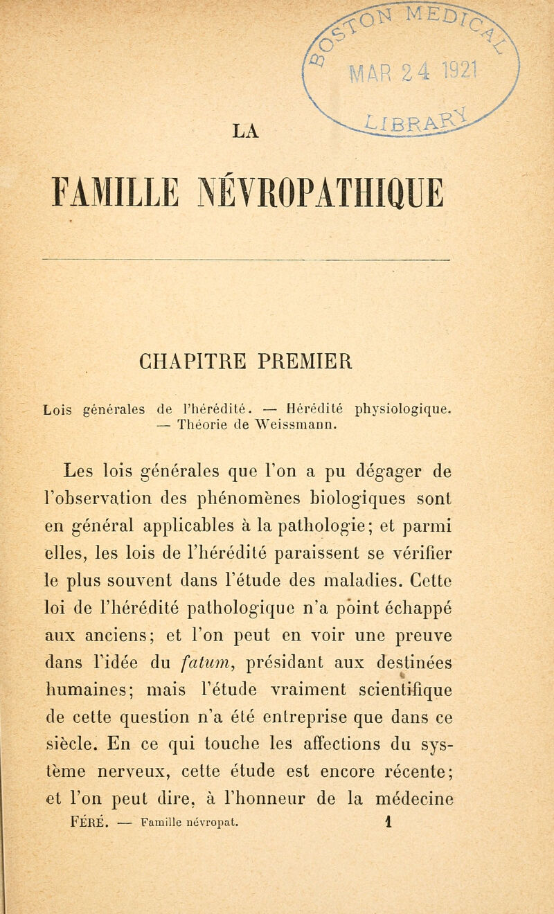 r ° M LA ->^4lBRA^i- FAMILLE iWROPATHIQUE CHAPITRE PREMIER Lois générales de l'hérédité. — Hérédité physiologique. — Théorie de Weissmann. Les lois générales que l'on a pu dégager de l'observation des phénomènes biologiques sont en général applicables à la pathologie; et parmi elles, les lois de l'hérédité paraissent se vérifier le plus souvent dans l'étude des maladies. Cette loi de l'hérédité pathologique n'a point échappé aux anciens; et l'on peut en voir une preuve dans l'idée du fatum, présidant aux destinées humaines; mais l'étude vraiment scientifique de cette question n'a été entreprise que dans ce siècle. En ce qui touche les affections du sys- tème nerveux, cette étude est encore récente; et l'on peut dire, à l'honneur de la médecine