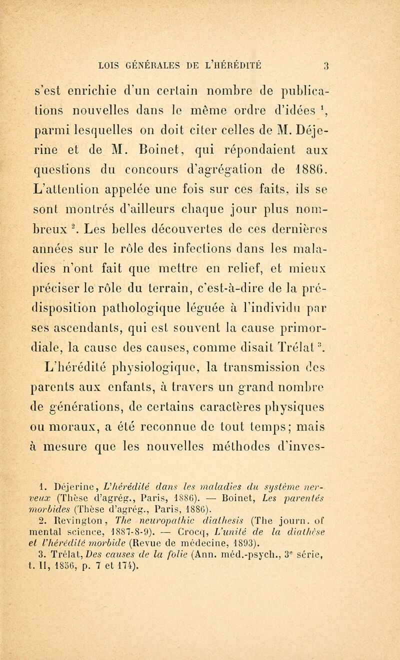 s'est enrichie d'un certain nombre de publica- tions nouvelles clans le même ordre d'idées ', parmi lesquelles on doit citer celles de M. Déje- rine et de M. Boinet, qui répondaient aux questions du concours d'agrégation de 1886. L'attention appelée une fois sur ces faits, ils se sont montrés d'ailleurs chaque jour plus nom- breux 2. Les belles découvertes de ces dernières années sur le rôle des infections dans les mala- dies n'ont fait que mettre en relief, et mieux préciser le rôle du terrain, c'est-à-dire de la pré- disposition pathologique léguée à l'individu par ses ascendants, qui est souvent la cause primor- diale, la cause des causes, comme disait Trélat3. L'hérédité physiologique, la transmission des parents aux enfants, à travers un grand nombre de générations, de certains caractères physiques ou moraux, a été reconnue de tout temps; mais à mesure que les nouvelles méthodes d'inves- 1. Déjerine, Vhérédité dans les maladies du système ner- veux (Thèse d'agrég., Paris, 1886). — Boinet, Les parentés morbides (Thèse d'agrég., Paris, 1880). 2. Revington, The ncuropathic diathesis (The journ. of mental science, 1887-8-9). — Crocq, L'unité de la diathèse et l'hérédité morbide (Revue de médecine, 1893). 3. Trélat, Des causes de la folie (Ann. méd.-psych., 3e série, t. II, 1856, p. 7 et 174).